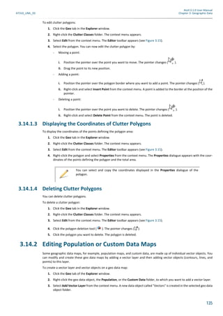 Atoll 3.1.0 User Manual
AT310_UML_E0 Chapter 3: Geographic Data
135
To edit clutter polygons:
1. Click the Geo tab in the Explorer window.
2. Right-click the Clutter Classes folder. The context menu appears.
3. Select Edit from the context menu. The Editor toolbar appears (see Figure 3.15).
4. Select the polygon. You can now edit the clutter polygon by:
- Moving a point:
i. Position the pointer over the point you want to move. The pointer changes ( ).
ii. Drag the point to its new position.
- Adding a point:
i. Position the pointer over the polygon border where you want to add a point. The pointer changes ( ).
ii. Right-click and select Insert Point from the context menu. A point is added to the border at the position of the
pointer.
- Deleting a point:
i. Position the pointer over the point you want to delete. The pointer changes ( ).
ii. Right-click and select Delete Point from the context menu. The point is deleted.
3.14.1.3 Displaying the Coordinates of Clutter Polygons
To display the coordinates of the points defining the polygon area:
1. Click the Geo tab in the Explorer window.
2. Right-click the Clutter Classes folder. The context menu appears.
3. Select Edit from the context menu. The Editor toolbar appears (see Figure 3.15).
4. Right-click the polygon and select Properties from the context menu. The Properties dialogue appears with the coor-
dinates of the points defining the polygon and the total area.
3.14.1.4 Deleting Clutter Polygons
You can delete clutter polygons.
To delete a clutter polygon:
1. Click the Geo tab in the Explorer window.
2. Right-click the Clutter Classes folder. The context menu appears.
3. Select Edit from the context menu. The Editor toolbar appears (see Figure 3.15).
4. Click the polygon deletion tool ( ). The pointer changes ( ).
5. Click the polygon you want to delete. The polygon is deleted.
3.14.2 Editing Population or Custom Data Maps
Some geographic data maps, for example, population maps, and custom data, are made up of individual vector objects. You
can modify and create these geo data maps by adding a vector layer and then adding vector objects (contours, lines, and
points) to this layer.
To create a vector layer and vector objects on a geo data map:
1. Click the Geo tab of the Explorer window.
2. Right-click the geo data object, the Population, or the Custom Data folder, to which you want to add a vector layer.
3. Select Add Vector Layer from the context menu. A new data object called "Vectors" is created in the selected geo data
object folder.
You can select and copy the coordinates displayed in the Properties dialogue of the
polygon.
 