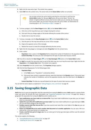 136
Atoll 3.1.0 User Manual
Chapter 3: Geographic Data © Forsk 2011
4. Right-click the new vector layer. The context menu appears.
5. Select Edit from the context menu. The vector tools on the Vector Editor toolbar are activated.
6. To draw a polygon, click the New Polygon button ( ) on the Vector Editor toolbar:
a. Click once on the map where you want to begin drawing the contour.
b. Click each time you change angles on the border defining the outside of the contour.
c. Double-click to close the contour.
7. To draw a rectangle, click the New Rectangle button ( ) on the Vector Editor toolbar:
a. Click the point on the map that will be one corner of the rectangle.
b. Drag to the opposite corner of the rectangle.
c. Release the mouse to create the rectangle defined by the two corners.
8. Right-click the new polygon or rectangle and select Properties from the context menu.
9. Enter a value:
- Population: Enter a value in the Population field to indicate the number of inhabitants or the population density.
- Custom Data Map: The value you enter will depend on the type of custom data map you created.
10. Press ESC to deselect the New Polygon ( ) or the New Rectangle ( ) button on the Vector Editor toolbar.
11. For Atoll to consider the new vector layer as part of the data map, you must map the vector layer. Right-click the the
Population, or the Custom Data folder. The context menu appears.
12. Select Properties from the context menu. The Properties dialogue appears.
13. Click the Data Mapping tab. For the following geo data:
- Population Map:
i. In the Field column, "Population" is selected by default.
ii. If the vector layer contains a population density, select the check box in the Density column. If the vector layer
indicates the number of inhabitants, and not the population density, clear the check box in the Density col-
umn.
- Custom Data Map: The data you map will depend on the type of custom data map you created.
You can edit the vector objects as explained in "Editing Polygons, Lines, and Points" on page 39.
3.15 Saving Geographic Data
Atoll allows you to save your geographic data files separately from saving the Atoll document. Atoll supports a variety of both
raster and vector file formats (for more information, see "Supported Geographic Data Formats" on page 111). Saving a
geographic file separately from saving the Atoll document enables you to:
• Save modifications you have made to an external file: If you have made modifications to geo data, you can export
them to a new external file.
• Update the source file with modifications you have made: If you have made modifications to a geo data type in Atoll,
you can save these changes to the source file.
• Combine several raster files into one file: If you have several small raster files in one folder of the Geo tab, you can
save them as one file.
• Export an embedded file to be used in another Atoll document or in another application: You can save a file to an
external file, in the same format or in another one.
• Create a new file from part of a larger one: You can select part of certain geo data types and then save the selected
part as a new file.
This section explains the following:
• "Saving Modifications to an External File" on page 137
• "Updating the Source File" on page 138
You can also activate the vector tools by selecting the vector layer to edit from the
Vector Editor toolbar list. Because Atoll names all new vector layers "Vectors" by
default, it might be difficult to know which Vectors folder you are selecting. By renaming
each vectors folder, you can ensure that you select the correct folder. For information on
renaming objects, see "Renaming an Object" on page 19.
 
