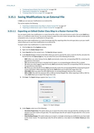 Atoll 3.1.0 User Manual
AT310_UML_E0 Chapter 3: Geographic Data
137
• "Combining Several Raster Files into One File" on page 138
• "Exporting an Embedded File" on page 139
• "Creating a New File from a Larger File" on page 140
3.15.1 Saving Modifications to an External File
In Atoll, you can save your modifications to an external file.
This section explains the following:
• "Exporting an Edited Clutter Class Map in a Raster-Format File" on page 137
• "Exporting an Edited Vector Layer in Vector-Format File" on page 138.
3.15.1.1 Exporting an Edited Clutter Class Map in a Raster-Format File
You can export clutter class modifications in a raster-format file, either in the same format as used in the current Atoll docu-
ment, or in a different raster format. You can also choose to export the entire clutter class geo data, the part containing the
computation zone, or just your modifications to the geo data.
When you have made modifications to a raster-format geo data file, exporting either the entire geo data or just your modifi-
cations allows you to save those modifications to an external file.
To export clutter class modifications in a raster-format file:
1. Click the Geo tab of the Explorer window.
2. Right-click the Clutter Classes folder.
3. Select Save As from the context menu. The Save As dialogue appears.
4. In the Save As dialogue, browse to the folder where you want to save the file, enter a name for the file, and select the
file format from the Save as type list. You can select from one of the following file formats:
- BMP: When you select bitmap format, Atoll automatically creates the corresponding BPW file containing the
georeference information.
- TXT: The ArcView text format is intended only for export; no corresponding geo-reference file is created.
- TIF: When you select tagged image file format, Atoll automatically creates the corresponding TFW file containing
the georeference information.
- BIL: When you select the BIL format, Atoll automatically creates the corresponding HDR file containing the georef-
erence information. When exporting in BIL format, Atoll allows you to export files larger than 2 Gb.
- JPEG 2000: When you select the JPEG 2000 format, no corresponding geo-reference file is created.
- GRC or GRD: Files with the extension GRC or GRD are Vertical Mapper files. When exporting in GRD or GRC for-
mats, Atoll allows you to export files larger than 2 Gb.
5. Click Save. The Export dialogue appears (see Figure 3.16).
6. Under Region, select one of the following:
- The Entire Project Area: This option allows you to export the entire clutter class geo data file, including any mod-
ifications you have made to the geo data. The exported geo data file will replace the geo data file in the current
Atoll document.
- Only Pending Changes: This option allows you to export a rectangle containing any modifications you have made
to the clutter classes. The exported geo data file will be added as a new object to the Clutter Classes geo data
folder.
Figure 3.16: Export dialogue
 