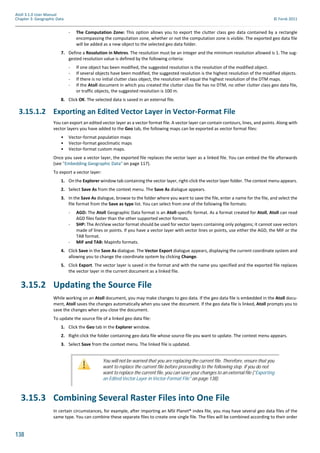 138
Atoll 3.1.0 User Manual
Chapter 3: Geographic Data © Forsk 2011
- The Computation Zone: This option allows you to export the clutter class geo data contained by a rectangle
encompassing the computation zone, whether or not the computation zone is visible. The exported geo data file
will be added as a new object to the selected geo data folder.
7. Define a Resolution in Metres. The resolution must be an integer and the minimum resolution allowed is 1. The sug-
gested resolution value is defined by the following criteria:
- If one object has been modified, the suggested resolution is the resolution of the modified object.
- If several objects have been modified, the suggested resolution is the highest resolution of the modified objects.
- If there is no initial clutter class object, the resolution will equal the highest resolution of the DTM maps.
- If the Atoll document in which you created the clutter class file has no DTM, no other clutter class geo data file,
or traffic objects, the suggested resolution is 100 m.
8. Click OK. The selected data is saved in an external file.
3.15.1.2 Exporting an Edited Vector Layer in Vector-Format File
You can export an edited vector layer as a vector format file. A vector layer can contain contours, lines, and points. Along with
vector layers you have added to the Geo tab, the following maps can be exported as vector format files:
• Vector-format population maps
• Vector-format geoclimatic maps
• Vector-format custom maps.
Once you save a vector layer, the exported file replaces the vector layer as a linked file. You can embed the file afterwards
(see "Embedding Geographic Data" on page 117).
To export a vector layer:
1. On the Explorer window tab containing the vector layer, right-click the vector layer folder. The context menu appears.
2. Select Save As from the context menu. The Save As dialogue appears.
3. In the Save As dialogue, browse to the folder where you want to save the file, enter a name for the file, and select the
file format from the Save as type list. You can select from one of the following file formats:
- AGD: The Atoll Geographic Data format is an Atoll-specific format. As a format created for Atoll, Atoll can read
AGD files faster than the other supported vector formats.
- SHP: The ArcView vector format should be used for vector layers containing only polygons; it cannot save vectors
made of lines or points. If you have a vector layer with vector lines or points, use either the AGD, the MIF or the
TAB format.
- MIF and TAB: MapInfo formats.
4. Click Save in the Save As dialogue. The Vector Export dialogue appears, displaying the current coordinate system and
allowing you to change the coordinate system by clicking Change.
5. Click Export. The vector layer is saved in the format and with the name you specified and the exported file replaces
the vector layer in the current document as a linked file.
3.15.2 Updating the Source File
While working on an Atoll document, you may make changes to geo data. If the geo data file is embedded in the Atoll docu-
ment, Atoll saves the changes automatically when you save the document. If the geo data file is linked, Atoll prompts you to
save the changes when you close the document.
To update the source file of a linked geo data file:
1. Click the Geo tab in the Explorer window.
2. Right-click the folder containing geo data file whose source file you want to update. The context menu appears.
3. Select Save from the context menu. The linked file is updated.
3.15.3 Combining Several Raster Files into One File
In certain circumstances, for example, after importing an MSI Planet® index file, you may have several geo data files of the
same type. You can combine these separate files to create one single file. The files will be combined according to their order
You will not be warned that you are replacing the current file. Therefore, ensure that you
want to replace the current file before proceeding to the following step. If you do not
want to replace the current file, you can save your changes to an external file ("Exporting
an Edited Vector Layer in Vector-Format File" on page 138).
 