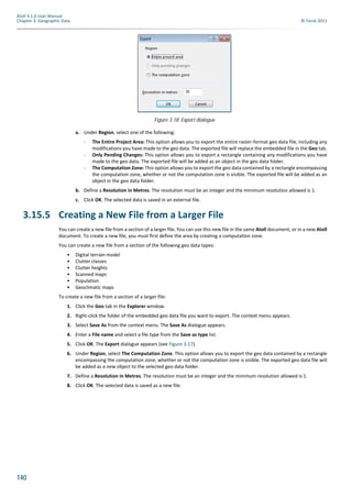 140
Atoll 3.1.0 User Manual
Chapter 3: Geographic Data © Forsk 2011
a. Under Region, select one of the following:
- The Entire Project Area: This option allows you to export the entire raster-format geo data file, including any
modifications you have made to the geo data. The exported file will replace the embedded file in the Geo tab.
- Only Pending Changes: This option allows you to export a rectangle containing any modifications you have
made to the geo data. The exported file will be added as an object in the geo data folder.
- The Computation Zone: This option allows you to export the geo data contained by a rectangle encompassing
the computation zone, whether or not the computation zone is visible. The exported file will be added as an
object in the geo data folder.
b. Define a Resolution in Metres. The resolution must be an integer and the minimum resolution allowed is 1.
c. Click OK. The selected data is saved in an external file.
3.15.5 Creating a New File from a Larger File
You can create a new file from a section of a larger file. You can use this new file in the same Atoll document, or in a new Atoll
document. To create a new file, you must first define the area by creating a computation zone.
You can create a new file from a section of the following geo data types:
• Digital terrain model
• Clutter classes
• Clutter heights
• Scanned maps
• Population
• Geoclimatic maps
To create a new file from a section of a larger file:
1. Click the Geo tab in the Explorer window.
2. Right-click the folder of the embedded geo data file you want to export. The context menu appears.
3. Select Save As from the context menu. The Save As dialogue appears.
4. Enter a File name and select a file type from the Save as type list.
5. Click OK. The Export dialogue appears (see Figure 3.17).
6. Under Region, select The Computation Zone. This option allows you to export the geo data contained by a rectangle
encompassing the computation zone, whether or not the computation zone is visible. The exported geo data file will
be added as a new object to the selected geo data folder.
7. Define a Resolution in Metres. The resolution must be an integer and the minimum resolution allowed is 1.
8. Click OK. The selected data is saved as a new file.
Figure 3.18: Export dialogue
 