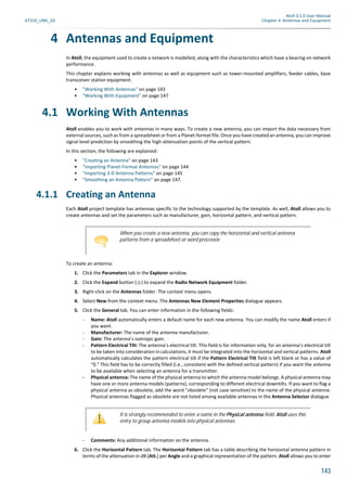 Atoll 3.1.0 User Manual
AT310_UML_E0 Chapter 4: Antennas and Equipment
143
4 Antennas and Equipment
In Atoll, the equipment used to create a network is modelled, along with the characteristics which have a bearing on network
performance.
This chapter explains working with antennas as well as equipment such as tower-mounted amplifiers, feeder cables, base
transceiver station equipment:
• "Working With Antennas" on page 143
• "Working With Equipment" on page 147
4.1 Working With Antennas
Atoll enables you to work with antennas in many ways. To create a new antenna, you can import the data necessary from
external sources, such as from a spreadsheet or from a Planet-format file. Once you have created an antenna, you can improve
signal level prediction by smoothing the high-attenuation points of the vertical pattern.
In this section, the following are explained:
• "Creating an Antenna" on page 143
• "Importing Planet-Format Antennas" on page 144
• "Importing 3-D Antenna Patterns" on page 145
• "Smoothing an Antenna Pattern" on page 147.
4.1.1 Creating an Antenna
Each Atoll project template has antennas specific to the technology supported by the template. As well, Atoll allows you to
create antennas and set the parameters such as manufacturer, gain, horizontal pattern, and vertical pattern.
To create an antenna:
1. Click the Parameters tab in the Explorer window.
2. Click the Expand button ( ) to expand the Radio Network Equipment folder.
3. Right-click on the Antennas folder. The context menu opens.
4. Select New from the context menu. The Antennas New Element Properties dialogue appears.
5. Click the General tab. You can enter information in the following fields:
- Name: Atoll automatically enters a default name for each new antenna. You can modify the name Atoll enters if
you want.
- Manufacturer: The name of the antenna manufacturer.
- Gain: The antenna’s isotropic gain.
- Pattern Electrical Tilt: The antenna’s electrical tilt. This field is for information only; for an antenna’s electrical tilt
to be taken into consideration in calculations, it must be integrated into the horizontal and vertical patterns. Atoll
automatically calculates the pattern electrical tilt if the Pattern Electrical Tilt field is left blank or has a value of
"0." This field has to be correctly filled (i.e., consistent with the defined vertical pattern) if you want the antenna
to be available when selecting an antenna for a transmitter.
- Physical antenna: The name of the physical antenna to which the antenna model belongs. A physical antenna may
have one or more antenna models (patterns), corresponding to different electrical downtilts. If you want to flag a
physical antenna as obsolete, add the word "obsolete" (not case sensitive) to the name of the physical antenna.
Physical antennas flagged as obsolete are not listed among available antennas in the Antenna Selector dialogue
- Comments: Any additional information on the antenna.
6. Click the Horizontal Pattern tab. The Horizontal Pattern tab has a table describing the horizontal antenna pattern in
terms of the attenuation in dB (Att.) per Angle and a graphical representation of the pattern. Atoll allows you to enter
When you create a new antenna, you can copy the horizontal and vertical antenna
patterns from a spreadsheet or word processor.
It is strongly recommended to enter a name in the Physical antenna field. Atoll uses this
entry to group antenna models into physical antennas.
 