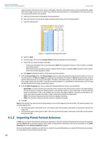 144
Atoll 3.1.0 User Manual
Chapter 4: Antennas and Equipment © Forsk 2011
antenna pattern attenuations for as many as 720 angles. Therefore, attenuation values can also be defined for angles
other than integer values from 0° to 359°. If you have the horizontal pattern in a spreadsheet or text document, you
can copy the data directly into the table:
a. Switch to the document containing the horizontal pattern.
b. Select the columns containing the angles and attenuation values of the horizontal pattern.
c. Copy the selected data.
d. Switch to Atoll.
e. Click the upper-left cell of the Co-polar Section table describing the horizontal pattern.
f. Press CTRL+V to paste the data in the table.
- If there are some blank rows in your data sheet, Atoll will interpolate the values in order to obtain a complete
and realistic pattern.
- When performing a calculation along an angle for which no data is available, Atoll calculates a linear interpo-
lation from the existing pattern values.
g. Click Apply to display the pattern of the values you have pasted in.
7. Click the Vertical Pattern tab. The Vertical Pattern tab has a table describing the vertical antenna pattern in terms of
the attenuation in dB (Att.) per Angle and a graphical representation of the pattern. Atoll allows you to enter antenna
pattern attenuations for as many as 720 angles. Therefore, attenuation values can also be defined for angles other
than integer values from 0° to 359°. If you have the vertical pattern in a spreadsheet or text document, you can copy
the data directly into the table as described in step 6.
8. Click the Other Properties tab. You can define the following fields (not used in any calculation):
- Beamwidth: In a plane containing the direction of the maximum lobe of the antenna pattern, the angle between
the two directions in which the radiated power is one-half the maximum value of the lobe. In terms of dB, half
power corresponds to -3 dB. In this window, you can enter this angle in degrees. This field must be filled in cor-
rectly if you want to display transmitters using a symbol that indicates the beamwidth.
- FMin: The minimum frequency that the antenna is capable of emitting.
- FMax: The maximum frequency that the antenna is capable of emitting.
9. Click OK.
Atoll checks whether the vertical and horizontal patterns are correctly aligned at the extremities. The antenna patterns are
correctly aligned when:
• the horizontal pattern attenuation at 0° is the same as the vertical pattern attenuation at the pattern electrical tilt
angle, and
• the horizontal pattern attenuation at 180° is the same as the vertical pattern attenuation at the 180° less the pattern
electrical tilt angle.
4.1.2 Importing Planet-Format Antennas
In Atoll, you can import Planet-format antennas by importing an index file listing the individual antenna files to be imported.
Standard Atoll fields are directly imported. Other fields are imported for information only and are accessible on the Other
Properties tab of the Antenna Properties dialogue.
If you are working with a database, you will have to create the required fields before you import the Planet-format antennas.
For more details, see the relevant technical note.
Figure 4.1: Copying horizontal pattern values
 