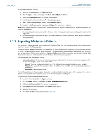 Atoll 3.1.0 User Manual
AT310_UML_E0 Chapter 4: Antennas and Equipment
145
To import Planet-format antennas:
1. Select the Parameters tab in the Explorer window.
2. Click the Expand button ( ) to expand the Radio Network Equipment folder.
3. Right-click the Antennas folder. The context menu appears.
4. Select Import from the context menu. The Open dialogue appears.
5. Select "Planet 2D Antenna Files® (index)" from the Files of type list.
6. Select the index file you want to import and click Open. The antennas are imported.
Atoll checks whether the vertical and horizontal patterns are correctly aligned at the extremities. The antenna patterns are
correctly aligned when:
• the horizontal pattern attenuation at 0° is the same as the vertical pattern attenuation at the pattern electrical tilt
angle, and
• the horizontal pattern attenuation at 180° is the same as the vertical pattern attenuation at the 180° less the pattern
electrical tilt angle.
4.1.3 Importing 3-D Antenna Patterns
You can import three-dimensional antenna patterns in the form of text files. The three-dimensional antenna patterns you
import are saved in the Antennas table.
During calculations, Atoll interpolates the data of antennas for which only horizontal and vertical cross-sections are available
to create a three-dimensional pattern. When you import a three-dimensional antenna pattern, even though only horizontal
and vertical sections of the antenna pattern are displayed, Atoll conserves all the information and can use it directly; Atoll
does not therefore need to interpolate to recreate the three-dimensional antenna pattern.
The text file must have the following format:
• Antenna description: Three separate values are necessary to describe the three-dimensional antenna pattern. The
columns containing the values can be in any order:
- Azimuth: The range of values allowable is from 0° to 360°, with the smallest allowable increment being 1°.
- Tilt angle: The range of values allowable is from -90 to 90°, or from 0 to 180°, with the smallest allowable incre-
ment being 1°.
- Attenuation: The attenuation (in dB).
The text file describing the the antenna can also contain a header with additional information. When you import the antenna
pattern you indicate where the header ends and where the antenna pattern itself begins.
To import three-dimensional antenna pattern files:
1. Select the Parameters tab in the Explorer window.
2. Click the Expand button ( ) to expand the Radio Network Equipment folder.
3. Right-click the Antennas folder. The context menu appears.
4. Select Import from the context menu. The Open dialogue appears.
5. Select the file to import.
6. Click Open. The Setup dialogue appears (see Figure 4.2).
 