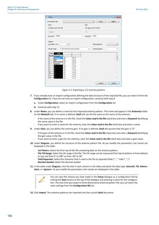 146
Atoll 3.1.0 User Manual
Chapter 4: Antennas and Equipment © Forsk 2011
7. If you already have an import configuration defining the data structure of the imported file, you can select it from the
Configuration list. If you do not have an import configuration, continue with step 8.
a. Under Configuration, select an import configuration from the Configuration list.
b. Continue with step 11.
8. Under Name, you can define a name for the imported antenna pattern. This name will appear in the Antennas folder
on the Network tab. If no name is defined, Atoll will use the file name as the name of the antenna:
- If the name of the antenna is in the file, check the Value read in the file check box and enter a Keyword identifying
the name value in the file.
- If you want to enter a name for the antenna, clear the Value read in the file check box and enter a name.
9. Under Gain, you can define the antenna gain. If no gain is defined, Atoll will assume that the gain is "0."
- If the gain of the antenna is in the file, check the Value read in the file check box and enter a Keyword identifying
the gain value in the file.
- If you want to enter a gain for the antenna, clear the Value read in the file check box and enter a gain value.
10. Under Diagram, you define the structure of the antenna pattern file. As you modify the parameters, the results are
displayed in the table.
- 1st Pattern: Select the first row of the file containing data on the antenna pattern.
- File Tilt Range: Select the tilt range in the file. The tilt range can be measured from top to bottom or from bottom
to top and from 0° to 180° or from -90° to 90°.
- Field Separator: Select the character that is used in the file to separate fields (" ", "<tab>", ";")
- Decimal Symbol: Select the decimal symbol.
11. In the table under Diagram, click the title in each column in the table and select the data type: Azimuth, Tilt, Attenu-
ation, or <Ignore>. As you modify the parameters, the results are displayed in the table.
12. Click Import. The antenna patterns are imported into the current Atoll document.
Figure 4.2: Importing a 3-D antenna pattern
You can save the choices you have made in the Setup dialogue as a configuration file by
clicking the Save button at the top of the dialogue and entering a name for the configura-
tion. The next time you import a three-dimensional antenna pattern file, you can select the
same settings from the Configuration file list.
 