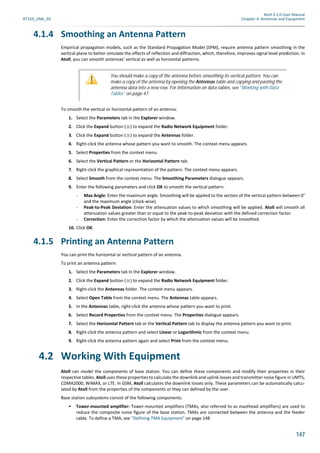 Atoll 3.1.0 User Manual
AT310_UML_E0 Chapter 4: Antennas and Equipment
147
4.1.4 Smoothing an Antenna Pattern
Empirical propagation models, such as the Standard Propagation Model (SPM), require antenna pattern smoothing in the
vertical plane to better simulate the effects of reflection and diffraction, which, therefore, improves signal level prediction. In
Atoll, you can smooth antennas’ vertical as well as horizontal patterns.
To smooth the vertical or horizontal pattern of an antenna:
1. Select the Parameters tab in the Explorer window.
2. Click the Expand button ( ) to expand the Radio Network Equipment folder.
3. Click the Expand button ( ) to expand the Antennas folder.
4. Right-click the antenna whose pattern you want to smooth. The context menu appears.
5. Select Properties from the context menu.
6. Select the Vertical Pattern or the Horizontal Pattern tab.
7. Right-click the graphical representation of the pattern. The context menu appears.
8. Select Smooth from the context menu. The Smoothing Parameters dialogue appears.
9. Enter the following parameters and click OK to smooth the vertical pattern:
- Max Angle: Enter the maximum angle. Smoothing will be applied to the section of the vertical pattern between 0°
and the maximum angle (clock-wise).
- Peak-to-Peak Deviation: Enter the attenuation values to which smoothing will be applied. Atoll will smooth all
attenuation values greater than or equal to the peak-to-peak deviation with the defined correction factor.
- Correction: Enter the correction factor by which the attenuation values will be smoothed.
10. Click OK.
4.1.5 Printing an Antenna Pattern
You can print the horizontal or vertical pattern of an antenna.
To print an antenna pattern:
1. Select the Parameters tab in the Explorer window.
2. Click the Expand button ( ) to expand the Radio Network Equipment folder.
3. Right-click the Antennas folder. The context menu appears.
4. Select Open Table from the context menu. The Antennas table appears.
5. In the Antennas table, right-click the antenna whose pattern you want to print.
6. Select Record Properties from the context menu. The Properties dialogue appears.
7. Select the Horizontal Pattern tab or the Vertical Pattern tab to display the antenna pattern you want to print.
8. Right-click the antenna pattern and select Linear or Logarithmic from the context menu.
9. Right-click the antenna pattern again and select Print from the context menu.
4.2 Working With Equipment
Atoll can model the components of base station. You can define these components and modify their properties in their
respective tables. Atoll uses these properties to calculate the downlink and uplink losses and transmitter noise figure in UMTS,
CDMA2000, WiMAX, or LTE. In GSM, Atoll calculates the downlink losses only. These parameters can be automatically calcu-
lated by Atoll from the properties of the components or they can defined by the user.
Base station subsystems consist of the following components:
• Tower-mounted amplifier: Tower-mounted amplifiers (TMAs, also referred to as masthead amplifiers) are used to
reduce the composite noise figure of the base station. TMAs are connected between the antenna and the feeder
cable. To define a TMA, see "Defining TMA Equipment" on page 148.
You should make a copy of the antenna before smoothing its vertical pattern. You can
make a copy of the antenna by opening the Antennas table and copying and pasting the
antenna data into a new row. For information on data tables, see "Working with Data
Tables" on page 47.
 