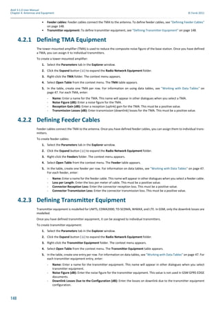 148
Atoll 3.1.0 User Manual
Chapter 4: Antennas and Equipment © Forsk 2011
• Feeder cables: Feeder cables connect the TMA to the antenna. To define feeder cables, see "Defining Feeder Cables"
on page 148.
• Transmitter equipment: To define transmitter equipment, see "Defining Transmitter Equipment" on page 148.
4.2.1 Defining TMA Equipment
The tower-mounted amplifier (TMA) is used to reduce the composite noise figure of the base station. Once you have defined
a TMA, you can assign it to individual transmitters.
To create a tower-mounted amplifier:
1. Select the Parameters tab in the Explorer window.
2. Click the Expand button ( ) to expand the Radio Network Equipment folder.
3. Right-click the TMA folder. The context menu appears.
4. Select Open Table from the context menu. The TMA table appears.
5. In the table, create one TMA per row. For information on using data tables, see "Working with Data Tables" on
page 47. For each TMA, enter:
- Name: Enter a name for the TMA. This name will appear in other dialogues when you select a TMA.
- Noise Figure (dB): Enter a noise figure for the TMA.
- Reception Gain (dB): Enter a reception (uplink) gain for the TMA. This must be a positive value.
- Transmission Losses (dB): Enter transmission (downlink) losses for the TMA. This must be a positive value.
4.2.2 Defining Feeder Cables
Feeder cables connect the TMA to the antenna. Once you have defined feeder cables, you can assign them to individual trans-
mitters.
To create feeder cables:
1. Select the Parameters tab in the Explorer window.
2. Click the Expand button ( ) to expand the Radio Network Equipment folder.
3. Right-click the Feeders folder. The context menu appears.
4. Select Open Table from the context menu. The Feeder table appears.
5. In the table, create one feeder per row. For information on data tables, see "Working with Data Tables" on page 47.
For each feeder, enter:
- Name: Enter a name for the feeder cable. This name will appear in other dialogues when you select a feeder cable.
- Loss per Length: Enter the loss per meter of cable. This must be a positive value.
- Connector Reception Loss: Enter the connector reception loss. This must be a positive value.
- Connector Transmission Loss: Enter the connector transmission loss. This must be a positive value.
4.2.3 Defining Transmitter Equipment
Transmitter equipment is modelled for UMTS, CDMA2000, TD-SCDMA, WiMAX, and LTE. In GSM, only the downlink losses are
modelled.
Once you have defined transmitter equipment, it can be assigned to individual transmitters.
To create transmitter equipment:
1. Select the Parameters tab in the Explorer window.
2. Click the Expand button ( ) to expand the Radio Network Equipment folder.
3. Right-click the Transmitter Equipment folder. The context menu appears.
4. Select Open Table from the context menu. The Transmitter Equipment table appears.
5. In the table, create one entry per row. For information on data tables, see "Working with Data Tables" on page 47. For
each transmitter equipment entry, enter:
- Name: Enter a name for the transmitter equipment. This name will appear in other dialogues when you select
transmitter equipment.
- Noise Figure (dB): Enter the noise figure for the transmitter equipment. This value is not used in GSM GPRS EDGE
documents.
- Downlink Losses Due to the Configuration (dB): Enter the losses on downlink due to the transmitter equipment
configuration.
 