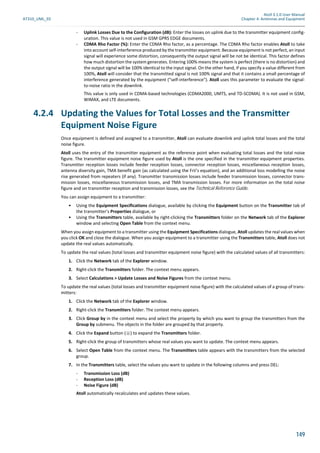 Atoll 3.1.0 User Manual
AT310_UML_E0 Chapter 4: Antennas and Equipment
149
- Uplink Losses Due to the Configuration (dB): Enter the losses on uplink due to the transmitter equipment config-
uration. This value is not used in GSM GPRS EDGE documents.
- CDMA Rho Factor (%): Enter the CDMA Rho factor, as a percentage. The CDMA Rho factor enables Atoll to take
into account self-interference produced by the transmitter equipment. Because equipment is not perfect, an input
signal will experience some distortion, consequently the output signal will be not be identical. This factor defines
how much distortion the system generates. Entering 100% means the system is perfect (there is no distortion) and
the output signal will be 100% identical to the input signal. On the other hand, if you specify a value different from
100%, Atoll will consider that the transmitted signal is not 100% signal and that it contains a small percentage of
interference generated by the equipment ("self-interference"). Atoll uses this parameter to evaluate the signal-
to-noise ratio in the downlink.
This value is only used in CDMA-based technologies (CDMA2000, UMTS, and TD-SCDMA). It is not used in GSM,
WiMAX, and LTE documents.
4.2.4 Updating the Values for Total Losses and the Transmitter
Equipment Noise Figure
Once equipment is defined and assigned to a transmitter, Atoll can evaluate downlink and uplink total losses and the total
noise figure.
Atoll uses the entry of the transmitter equipment as the reference point when evaluating total losses and the total noise
figure. The transmitter equipment noise figure used by Atoll is the one specified in the transmitter equipment properties.
Transmitter reception losses include feeder reception losses, connector reception losses, miscellaneous reception losses,
antenna diversity gain, TMA benefit gain (as calculated using the Frii’s equation), and an additional loss modelling the noise
rise generated from repeaters (if any). Transmitter transmission losses include feeder transmission losses, connector trans-
mission losses, miscellaneous transmission losses, and TMA transmission losses. For more information on the total noise
figure and on transmitter reception and transmission losses, see the Technical Reference Guide.
You can assign equipment to a transmitter:
• Using the Equipment Specifications dialogue, available by clicking the Equipment button on the Transmitter tab of
the transmitter’s Properties dialogue, or
• Using the Transmitters table, available by right-clicking the Transmitters folder on the Network tab of the Explorer
window and selecting Open Table from the context menu.
When you assign equipment to a transmitter using the Equipment Specifications dialogue, Atoll updates the real values when
you click OK and close the dialogue. When you assign equipment to a transmitter using the Transmitters table, Atoll does not
update the real values automatically.
To update the real values (total losses and transmitter equipment noise figure) with the calculated values of all transmitters:
1. Click the Network tab of the Explorer window.
2. Right-click the Transmitters folder. The context menu appears.
3. Select Calculations > Update Losses and Noise Figures from the context menu.
To update the real values (total losses and transmitter equipment noise figure) with the calculated values of a group of trans-
mitters:
1. Click the Network tab of the Explorer window.
2. Right-click the Transmitters folder. The context menu appears.
3. Click Group by in the context menu and select the property by which you want to group the transmitters from the
Group by submenu. The objects in the folder are grouped by that property.
4. Click the Expand button ( ) to expand the Transmitters folder.
5. Right-click the group of transmitters whose real values you want to update. The context menu appears.
6. Select Open Table from the context menu. The Transmitters table appears with the transmitters from the selected
group.
7. In the Transmitters table, select the values you want to update in the following columns and press DEL:
- Transmission Loss (dB)
- Reception Loss (dB)
- Noise Figure (dB)
Atoll automatically recalculates and updates these values.
 
