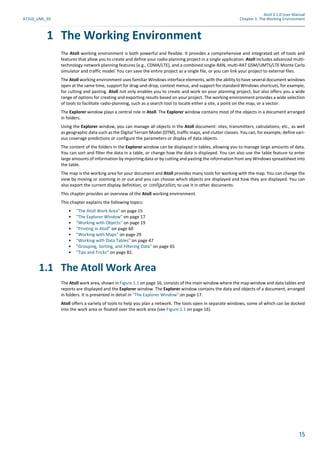 Atoll 3.1.0 User Manual
AT310_UML_E0 Chapter 1: The Working Environment
15
1 The Working Environment
The Atoll working environment is both powerful and flexible. It provides a comprehensive and integrated set of tools and
features that allow you to create and define your radio-planning project in a single application. Atoll includes advanced multi-
technology network planning features (e.g., CDMA/LTE), and a combined single-RAN, multi-RAT GSM/UMTS/LTE Monte Carlo
simulator and traffic model. You can save the entire project as a single file, or you can link your project to external files.
The Atoll working environment uses familiar Windows interface elements, with the ability to have several document windows
open at the same time, support for drag-and-drop, context menus, and support for standard Windows shortcuts, for example,
for cutting and pasting. Atoll not only enables you to create and work on your planning project, but also offers you a wide
range of options for creating and exporting results based on your project. The working environment provides a wide selection
of tools to facilitate radio-planning, such as a search tool to locate either a site, a point on the map, or a vector.
The Explorer window plays a central role in Atoll. The Explorer window contains most of the objects in a document arranged
in folders.
Using the Explorer window, you can manage all objects in the Atoll document: sites, transmitters, calculations, etc., as well
as geographic data such as the Digital Terrain Model (DTM), traffic maps, and clutter classes. You can, for example, define vari-
ous coverage predictions or configure the parameters or display of data objects.
The content of the folders in the Explorer window can be displayed in tables, allowing you to manage large amounts of data.
You can sort and filter the data in a table, or change how the data is displayed. You can also use the table feature to enter
large amounts of information by importing data or by cutting and pasting the information from any Windows spreadsheet into
the table.
The map is the working area for your document and Atoll provides many tools for working with the map. You can change the
view by moving or zooming in or out and you can choose which objects are displayed and how they are displayed. You can
also export the current display definition, or configuration, to use it in other documents.
This chapter provides an overview of the Atoll working environment.
This chapter explains the following topics:
• "The Atoll Work Area" on page 15
• "The Explorer Window" on page 17
• "Working with Objects" on page 19
• "Printing in Atoll" on page 60
• "Working with Maps" on page 29
• "Working with Data Tables" on page 47
• "Grouping, Sorting, and Filtering Data" on page 65
• "Tips and Tricks" on page 82.
1.1 The Atoll Work Area
The Atoll work area, shown in Figure 1.1 on page 16, consists of the main window where the map window and data tables and
reports are displayed and the Explorer window. The Explorer window contains the data and objects of a document, arranged
in folders. It is presented in detail in "The Explorer Window" on page 17.
Atoll offers a variety of tools to help you plan a network. The tools open in separate windows, some of which can be docked
into the work area or floated over the work area (see Figure 1.1 on page 16).
 