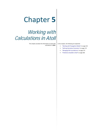 Chapter 5
Working with
Calculations in Atoll
This chapter provides the information to work with
calculations in Atoll.
In this chapter, the following are explained:
• "Working with Propagation Models" on page 155
• "Defining Calculation Parameters" on page 173
• "Managing Path Loss Matrices" on page 175
• "Predictions Available in Atoll" on page 186
 