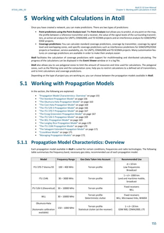 Atoll 3.1.0 User Manual
AT310_UML_E0 Chapter 5: Working with Calculations in Atoll
155
5 Working with Calculations in Atoll
Once you have created a network, you can make predictions. There are two types of predictions:
• Point predictions using the Point Analysis tool: The Point Analysis tool allows you to predict, at any point on the map,
the profile between a reference transmitter and a receiver, the value of the signal levels of the surrounding transmit-
ters, an active set analysis for UMTS, CDMA2000, and TD-SCDMA projects and an interference analysis for GSM/GPRS/
EDGE projects.
• Coverage predictions: You can calculate standard coverage predictions, coverage by transmitter, coverage by signal
level and overlapping zones, and specific coverage predictions such as interference predictions for GSM/GPRS/EDGE
projects or handover, service availability, etc. for UMTS, CDMA2000 and TD-SCDMA projects. Many customisation fea-
tures on coverage predictions are available in order to make their analysis easier.
Atoll facilitates the calculation of coverage predictions with support for multithreading and distributed calculating. The
progress of the calculations can be displayed in the Event Viewer window or in a log file.
Atoll also allows you to use polygonal zones to limit the amount of resources and time used for calculations. The polygonal
zones, such as the filtering zone and the computation zone, help you to restrict calculations to a defined set of transmitters,
and to limit calculations and coverage predictions.
Depending on the type of project you are working on, you can choose between the propagation models available in Atoll.
5.1 Working with Propagation Models
In the section, the following are explained:
• "Propagation Model Characteristics: Overview" on page 155
• "The Standard Propagation Model" on page 156
• "The Okumura-Hata Propagation Model" on page 163
• "The Cost-Hata Propagation Model" on page 164
• "The ITU 529-3 Propagation Model" on page 166
• "The ITU 370-7 Propagation Model" on page 167
• "The Erceg-Greenstein Propagation Model" on page 167
• "The ITU 526-5 Propagation Model" on page 169
• "The WLL Propagation Model" on page 169
• "The Longley-Rice Propagation Model" on page 170
• "The ITU 1546 Propagation Model" on page 170
• "The Sakagami Extended Propagation Model" on page 171
• "CrossWave Model" on page 171
• "Managing Propagation Models" on page 172.
5.1.1 Propagation Model Characteristics: Overview
Each propagation model available in Atoll is suited for certain conditions, frequencies and radio technologies. The following
table summarises the frequency band, necessary geo data, recommended use of each propagation model.
Model Frequency Range Geo Data Taken into Account Recommended Use
ITU 370-7 Vienna 93 100 – 400 MHz Terrain profile
d > 10 km
Low frequencies
Broadcast
ITU 1546 30 – 3000 MHz Terrain profile
1 < d < 1000 km
Land and maritime mobile,
broadcast
ITU 526-5 (theoretical) 30 – 10000 MHz Terrain profile
Fixed receivers
WLL
WLL 30 – 10000 MHz
Terrain profile
Deterministic clutter
Fixed receivers
WLL, Microwave links, WiMAX
Okumura-Hata
(Automatic calibration
available)
150 – 1000 MHz
Terrain profile
Statistical clutter (at the receiver)
1 < d < 20 km
GSM 900, CDMA2000, LTE
 