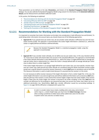 Atoll 3.1.0 User Manual
AT310_UML_E0 Chapter 5: Working with Calculations in Atoll
157
These parameters can be defined on the tabs (Parameters, and Clutter) of the Standard Propagation Model Properties
dialogue. You can also calibrate the Standard Propagation Model using a wizard. For information on the Automatic Calibration
Wizard, see the Measurements and Model Calibration Guide.
In this section, the following are explained:
• "Recommendations for Working with the Standard Propagation Model" on page 157
• "Calculating Diffraction With the SPM" on page 158
• "Sample Values for SPM Formulas" on page 158
• "Calculating f(clutter) with the Standard Propagation Model" on page 159
• "Modelling Fixed Receivers" on page 160
• "Defining the Parameters of the Standard Propagation Model" on page 160.
5.1.2.1 Recommendations for Working with the Standard Propagation Model
It is important to remember that clutter information can be taken into consideration in both diffraction loss and f(clutter). To
avoid taking clutter information into account twice, you should choose one of the following approaches:
• Approach #1: If you specify losses per clutter class, do not consider clutter altitudes in diffraction loss over the trans-
mitter-receiver profile. This approach is recommended if the clutter height information is statistical (i.e., where the
clutter is roughly defined and without a defined altitude).
• Approach #2: If you consider clutter altitudes, do not define any loss per clutter class. In this case, f(clutter) will be
"0;" losses due to clutter will only be taken into account in the calculated diffraction. This approach is recommended
if the clutter altitude information is semi-deterministic (i.e., where the clutter is roughly defined with an average alti-
tude per clutter class) or deterministic (i.e., where the clutter is sharply defined with an average altitude per clutter
class or where there is a clutter height file).
If the clutter height information is an average height defined for each clutter class, you must specify a receiver clear-
ance per clutter class. Both ground and clutter altitude are considered along the whole transmitter-receiver profile
except over a specific distance around the receiver (clearance), in which Atoll bases its calculations only on the DTM.
The clearance information is used to model streets because it is assumed that the receiver is in the street.
It is not necessary to define receiver clearance if the height information is from a clutter height file. In this case, the
clutter height information is accurate enough to be used without additional information such as clearance; Atoll calcu-
lates the path loss if the receiver is in the street (if the receiver height is higher than the clutter height). If the receiver
height is lower than the clutter height, the receiver is assumed to be inside a building. In this case, Atoll does not
consider any diffraction for the building (or any clearance) but takes into account the clutter class indoor loss as an
additional penetration loss. Nevertheless, Atoll does consider diffraction caused by surrounding buildings. In
Figure 5.1 on page 158 this diffraction is displayed with a green line.
Because the Standard Propagation Model is a statistical propagation model, using this
approach is recommended.
In order to consider indoor losses inside a building when only using a deterministic
clutter map (i.e., a clutter height map), you must clear the Indoor Coverage check box
when creating a prediction or indoor losses will be added twice (once for the entire
reception clutter class and once as indoor losses).
 