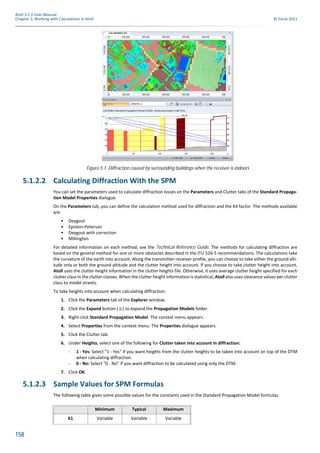 158
Atoll 3.1.0 User Manual
Chapter 5: Working with Calculations in Atoll © Forsk 2011
5.1.2.2 Calculating Diffraction With the SPM
You can set the parameters used to calculate diffraction losses on the Parameters and Clutter tabs of the Standard Propaga-
tion Model Properties dialogue.
On the Parameters tab, you can define the calculation method used for diffraction and the K4 factor. The methods available
are:
• Deygout
• Epstein-Peterson
• Deygout with correction
• Millington
For detailed information on each method, see the Technical Reference Guide. The methods for calculating diffraction are
based on the general method for one or more obstacles described in the ITU 526-5 recommendations. The calculations take
the curvature of the earth into account. Along the transmitter-receiver profile, you can choose to take either the ground alti-
tude only or both the ground altitude and the clutter height into account. If you choose to take clutter height into account,
Atoll uses the clutter height information in the clutter heights file. Otherwise, it uses average clutter height specified for each
clutter class in the clutter classes. When the clutter height information is statistical, Atoll also uses clearance values per clutter
class to model streets.
To take heights into account when calculating diffraction:
1. Click the Parameters tab of the Explorer window.
2. Click the Expand button ( ) to expand the Propagation Models folder.
3. Right-click Standard Propagation Model. The context menu appears.
4. Select Properties from the context menu. The Properties dialogue appears.
5. Click the Clutter tab.
6. Under Heights, select one of the following for Clutter taken into account in diffraction:
- 1 - Yes: Select "1 - Yes" if you want heights from the clutter heights to be taken into account on top of the DTM
when calculating diffraction.
- 0 - No: Select "0 - No" if you want diffraction to be calculated using only the DTM.
7. Click OK.
5.1.2.3 Sample Values for SPM Formulas
The following table gives some possible values for the constants used in the Standard Propagation Model formulas.
Figure 5.1: Diffraction caused by surrounding buildings when the receiver is indoors
Minimum Typical Maximum
K1 Variable Variable Variable
 
