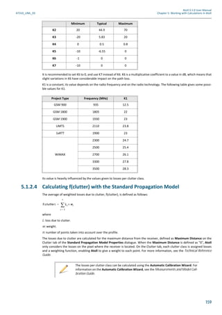 Atoll 3.1.0 User Manual
AT310_UML_E0 Chapter 5: Working with Calculations in Atoll
159
It is recommended to set K6 to 0, and use K7 instead of K6. K6 is a multiplicative coefficient to a value in dB, which means that
slight variations in K6 have considerable impact on the path loss.
K1 is a constant; its value depends on the radio frequency and on the radio technology. The following table gives some possi-
ble values for K1.
Its value is heavily influenced by the values given to losses per clutter class.
5.1.2.4 Calculating f(clutter) with the Standard Propagation Model
The average of weighted losses due to clutter, f(clutter), is defined as follows:
where
L: loss due to clutter.
w: weight.
n: number of points taken into account over the profile.
The losses due to clutter are calculated for the maximum distance from the receiver, defined as Maximum Distance on the
Clutter tab of the Standard Propagation Model Properties dialogue. When the Maximum Distance is defined as "0", Atoll
only considers the losses on the pixel where the receiver is located. On the Clutter tab, each clutter class is assigned losses
and a weighting function, enabling Atoll to give a weight to each point. For more information, see the Technical Reference
Guide.
K2 20 44.9 70
K3 -20 5.83 20
K4 0 0.5 0.8
K5 -10 -6.55 0
K6 -1 0 0
K7 -10 0 0
Project Type Frequency (MHz) K1
GSM 900 935 12.5
GSM 1800 1805 22
GSM 1900 1930 23
UMTS 2110 23.8
1xRTT 1900 23
WiMAX
2300 24.7
2500 25.4
2700 26.1
3300 27.8
3500 28.3
Minimum Typical Maximum
The losses per clutter class can be calculated using the Automatic Calibration Wizard. For
information on the Automatic Calibration Wizard, see the Measurements and Model Cali-
bration Guide.
f clutter( ) Li wi×
i 1=
n
=
 