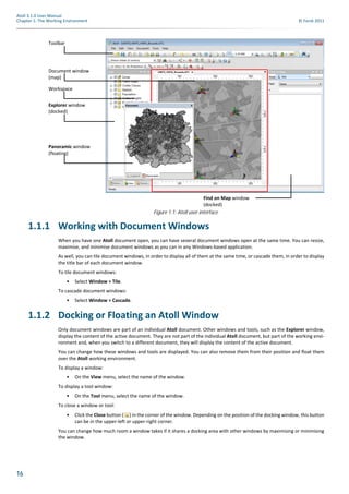 16
Atoll 3.1.0 User Manual
Chapter 1: The Working Environment © Forsk 2011
1.1.1 Working with Document Windows
When you have one Atoll document open, you can have several document windows open at the same time. You can resize,
maximise, and minimise document windows as you can in any Windows-based application.
As well, you can tile document windows, in order to display all of them at the same time, or cascade them, in order to display
the title bar of each document window.
To tile document windows:
• Select Window > Tile.
To cascade document windows:
• Select Window > Cascade.
1.1.2 Docking or Floating an Atoll Window
Only document windows are part of an individual Atoll document. Other windows and tools, such as the Explorer window,
display the content of the active document. They are not part of the individual Atoll document, but part of the working envi-
ronment and, when you switch to a different document, they will display the content of the active document.
You can change how these windows and tools are displayed. You can also remove them from their position and float them
over the Atoll working environment.
To display a window:
• On the View menu, select the name of the window.
To display a tool window:
• On the Tool menu, select the name of the window.
To close a window or tool:
• Click the Close button ( ) in the corner of the window. Depending on the position of the docking window, this button
can be in the upper-left or upper-right corner.
You can change how much room a window takes if it shares a docking area with other windows by maximising or minimising
the window.
Figure 1.1: Atoll user interface
Explorer window
(docked)
Panoramic window
(floating)
Find on Map window
(docked)
Toolbar
Document window
(map)
Workspace
 