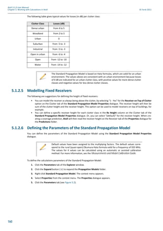 160
Atoll 3.1.0 User Manual
Chapter 5: Working with Calculations in Atoll © Forsk 2011
The following table gives typical values for losses (in dB) per clutter class:
5.1.2.5 Modelling Fixed Receivers
The following are suggestions for defining the height of fixed receivers:
• You can model the receiver as always being above the clutter, by selecting "1 - Yes" for the Receiver on Top of Clutter
option on the Clutter tab of the Standard Propagation Model Properties dialogue. The receiver height will then be
sum of the clutter height and the receiver height. This option can be used to model receivers on top of buildings, for
example.
• You can define a specific receiver height for each clutter class in the Rx Height column on the Clutter tab of the
Standard Propagation Model Properties dialogue. Or, you can select "(default)" for the receiver height. When cre-
ating a coverage prediction, Atoll will then read the receiver height on the Receiver tab of the Properties dialogue for
the Predictions folder.
5.1.2.6 Defining the Parameters of the Standard Propagation Model
You can define the parameters of the Standard Propagation Model using the Standard Propagation Model Properties
dialogue.
To define the calculations parameters of the Standard Propagation Model:
1. Click the Parameters tab of the Explorer window.
2. Click the Expand button ( ) to expand the Propagation Models folder.
3. Right-click Standard Propagation Model. The context menu appears.
4. Select Properties from the context menu. The Properties dialogue appears.
5. Click the Parameters tab (see Figure 5.2).
Clutter Class Losses (dB)
Dense urban from 4 to 5
Woodland from 2 to 3
Urban 0
Suburban from -5 to -3
Industrial from -5 to -3
Open in urban from -6 to -4
Open from -12 to -10
Water from -14 to -12
The Standard Propagation Model is based on Hata formulas, which are valid for an urban
environment. The values above are consistent with an urban environment because losses
of 0 dB are indicated for an urban clutter class, with positive values for more dense clutter
classes and negative values for less dense clutter classes.
Default values have been assigned to the multiplying factors. The default values corre-
spond to the rural (quasi-open) Okumura-Hata formula valid for a frequency of 935 MHz.
The values for K values can be calculated using an automatic or assisted calibration
method. For more information, see the Measurements and Model Calibration Guide.
 