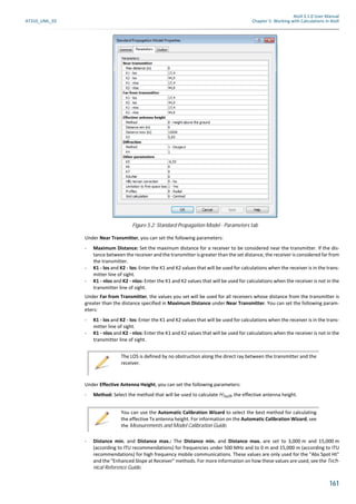 Atoll 3.1.0 User Manual
AT310_UML_E0 Chapter 5: Working with Calculations in Atoll
161
Under Near Transmitter, you can set the following parameters:
- Maximum Distance: Set the maximum distance for a receiver to be considered near the transmitter. If the dis-
tance between the receiver and the transmitter is greater than the set distance, the receiver is considered far from
the transmitter.
- K1 - los and K2 - los: Enter the K1 and K2 values that will be used for calculations when the receiver is in the trans-
mitter line of sight.
- K1 - nlos and K2 - nlos: Enter the K1 and K2 values that will be used for calculations when the receiver is not in the
transmitter line of sight.
Under Far from Transmitter, the values you set will be used for all receivers whose distance from the transmitter is
greater than the distance specified in Maximum Distance under Near Transmitter. You can set the following param-
eters:
- K1 - los and K2 - los: Enter the K1 and K2 values that will be used for calculations when the receiver is in the trans-
mitter line of sight.
- K1 - nlos and K2 - nlos: Enter the K1 and K2 values that will be used for calculations when the receiver is not in the
transmitter line of sight.
Under Effective Antenna Height, you can set the following parameters:
- Method: Select the method that will be used to calculate HTxeff, the effective antenna height.
- Distance min. and Distance max.: The Distance min. and Distance max. are set to 3,000 m and 15,000 m
(according to ITU recommendations) for frequencies under 500 MHz and to 0 m and 15,000 m (according to ITU
recommendations) for high frequency mobile communications. These values are only used for the "Abs Spot Ht"
and the "Enhanced Slope at Receiver" methods. For more information on how these values are used, see the Tech-
nical Reference Guide.
Figure 5.2: Standard Propagation Model - Parameters tab
The LOS is defined by no obstruction along the direct ray between the transmitter and the
receiver.
You can use the Automatic Calibration Wizard to select the best method for calculating
the effective Tx antenna height. For information on the Automatic Calibration Wizard, see
the Measurements and Model Calibration Guide.
 