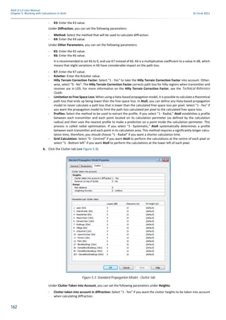 162
Atoll 3.1.0 User Manual
Chapter 5: Working with Calculations in Atoll © Forsk 2011
- K3: Enter the K3 value.
Under Diffraction, you can set the following parameters:
- Method: Select the method that will be used to calculate diffraction.
- K4: Enter the K4 value.
Under Other Parameters, you can set the following parameters:
- K5: Enter the K5 value.
- K6: Enter the K6 value.
It is recommended to set K6 to 0, and use K7 instead of K6. K6 is a multiplicative coefficient to a value in dB, which
means that slight variations in K6 have considerable impact on the path loss.
- K7: Enter the K7 value.
- Kclutter: Enter the Kclutter value.
- Hilly Terrain Correction Factor: Select "1 - Yes" to take the Hilly Terrain Correction Factor into account. Other-
wise, select "0 - No". The Hilly Terrain Correction Factor corrects path loss for hilly regions when transmitter and
receiver are in LOS. For more information on the Hilly Terrain Correction Factor, see the Technical Reference
Guide.
- Limitation to Free Space Loss: When using a Hata-based propagation model, it is possible to calculate a theoretical
path loss that ends up being lower than the free space loss. In Atoll, you can define any Hata-based propagation
model to never calculate a path loss that is lower than the calculated free space loss per pixel. Select "1 - Yes" if
you want the propagation model to limit the path loss calculated per pixel to the calculated free space loss.
- Profiles: Select the method to be used to extract the profile. If you select "1 - Radial," Atoll establishes a profile
between each transmitter and each point located on its calculation perimeter (as defined by the calculation
radius) and then uses the nearest profile to make a prediction on a point inside the calculation perimeter. This
process is called radial optimisation. If you select "2 - Systematic," Atoll systematically determines a profile
between each transmitter and each point in its calculation area. This method requires a significantly longer calcu-
lation time, therefore, you should choose "1 - Radial" if you want a shorter calculation time.
- Grid Calculation: Select "0 - Centred" if you want Atoll to perform the calculations at the centre of each pixel or
select "1 - Bottom left" if you want Atoll to perform the calculations at the lower left of each pixel.
6. Click the Clutter tab (see Figure 5.3).
Under Clutter Taken into Account, you can set the following parameters under Heights:
- Clutter taken into account in diffraction: Select "1 - Yes" if you want the clutter heights to be taken into account
when calculating diffraction.
Figure 5.3: Standard Propagation Model - Clutter tab
 