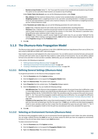 Atoll 3.1.0 User Manual
AT310_UML_E0 Chapter 5: Working with Calculations in Atoll
163
- Receiver on top of clutter: Select "1 - Yes" if you want the receiver to be considered to be located on top of clutter.
This option can be used where fixed receivers are located on top of buildings.
Under Clutter Taken into Account, you can set the following parameters under Range:
- Max. distance: Set the maximum distance from a receiver to be considered when calculating f(clutter).
- Weighting function: Select a weighting function to be used when calculating f(clutter). It enables you to weight
losses for each pixel between a receiver and a maximum distance. For more information on weighting functions,
see the Technical Reference Guide.
Under Parameters per clutter class, you can set the following parameters for each clutter class:
- Losses: Enter, if desired, losses for each clutter class to be considered when calculating f(clutter).
- Clearance: Enter, if desired, a clearance around each receiver for each clutter class. The clearance information is
used to model streets because it is assumed that the receiver is in the street. The clearance is used when calcu-
lating diffraction when statistical clutter is taken into account.
- Rx Height: Enter, if desired, a specific receiver height for each clutter class. Or, you can select "(default)" for the
receiver height. When creating a coverage prediction, Atoll will then read the receiver height on the Receiver tab
of the Properties dialogue for the Predictions folder.
7. Click OK.
5.1.3 The Okumura-Hata Propagation Model
The Okumura-Hata model is suited for predictions in the 150 to 1000 MHz band over long distances (from one to 20 km). It is
best suited to GSM 900 and CDMA 1xRTT radio technologies.
Hata models in general are well adapted to the urban environment. You can define several corrective formulas and associate
a formula with each clutter class to adapt the Hata model to a wide variety of environments. You can also define a default
formula to be used when no land use data is available. Additionally, you can consider diffraction losses based on the DTM.
In this section, the following are explained:
• "Defining General Settings (Okumura-Hata)" on page 163
• "Selecting an Environment Formula (Okumura-Hata)" on page 163
• "Creating or Modifying Environment Formulas (Okumura-Hata)" on page 164.
5.1.3.1 Defining General Settings (Okumura-Hata)
To set general parameters on the Okumura-Hata propagation model:
1. Click the Parameters tab of the Explorer window.
2. Click the Expand button ( ) to expand the Propagation Models folder.
3. Right-click Okumura-Hata. The context menu appears.
4. Select Properties from the context menu. The Properties dialogue appears.
5. Click the Parameters tab. You can modify the following settings:
- Add diffraction loss: The Okumura-Hata propagation model can take into account losses due to diffraction, using
a 1-knife-edge Deygout method, and using the ground altitude given in the DTM. For detailed information on the
Deygout method, see the Technical Reference Guide. The calculations take the curvature of the earth into account.
Select "1 - Yes" if you want the propagation model to add losses due to diffraction. You can weight this diffraction
for each Hata environment formula (See "Creating or Modifying Environment Formulas (Okumura-Hata)" on
page 164)
- Limitation to free space loss: When using a Hata-based propagation model, it is possible to calculate a theoretical
path loss that ends up being lower than the free space loss. In Atoll, you can define any Hata-based propagation
model to never calculate a path loss that is lower than the calculated free space loss per pixel. Select "1 - Yes" if
you want the propagation model to limit the path loss calculated per pixel to the calculated free space loss.
6. Click OK.
5.1.3.2 Selecting an Environment Formula (Okumura-Hata)
The Okumura-Hata propagation model can use an environment formula appropriate to each clutter class when calculating.
You can assign a default formula that Atoll can use for all clutter classes for which you have not assigned an environment
formula or if you do not have clutter classes in your Atoll document.
To select environment formulas:
1. Click the Parameters tab of the Explorer window.
2. Click the Expand button ( ) to expand the Propagation Models folder.
3. Right-click Okumura-Hata. The context menu appears.
 