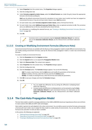 164
Atoll 3.1.0 User Manual
Chapter 5: Working with Calculations in Atoll © Forsk 2011
4. Select Properties from the context menu. The Properties dialogue appears.
5. Click the Configuration tab.
6. Under Formulas assigned to clutter classes, select the Default formula row. Under this grid, choose the appropriate
formula in the formula scrolling list.
Atoll uses the default environment formula for calculations on any clutter class to which you have not assigned an
environment formula or if you do not have clutter classes in your Atoll document.
7. For each clutter class under Formulas assigned to clutter classes, select a formula from the list.
8. For each clutter class under Additional Losses per Clutter Class, enter an optional correction (in dB). This correction
acts as an additional loss on the loss calculated by the chosen formula.
For information on modifying the selected formula, see "Creating or Modifying Environment Formulas (Okumura-
Hata)" on page 164.
9. Click OK.
5.1.3.3 Creating or Modifying Environment Formulas (Okumura-Hata)
Several environment formulas are available with the Okumura-Hata propagation model to model different environments. You
can modify existing environment formulas used by the Okumura-Hata propagation model or create new environmental
formulas.
To create or modify an environment formula:
1. Click the Parameters tab of the Explorer window.
2. Click the Expand button ( ) to expand the Propagation Models folder.
3. Right-click Okumura-Hata. The context menu appears.
4. Select Properties from the context menu. The Properties dialogue appears.
5. Click the Configuration tab.
6. Click the Formulas button. The Formulas dialogue appears. You can do the following:
- Add: To create a new formula, click the Add button and modify the parameters of the formula.
- Delete: To delete a formula, select the formula and click the Delete button.
- Modify: To modify an existing formula, select the formula and modify the parameters.
7. Click OK to save your changes and close the Formulas dialogue.
8. Click OK.
5.1.4 The Cost-Hata Propagation Model
The Cost-Hata model is suited for coverage predictions in the 1500 to 2000 MHz band over long distances (from one to 20 km).
It is best suited to DCS 1800 and UMTS radio technologies.
Hata models in general are well adapted to the urban environment. You can define several corrective formulas and associate
a formula with each clutter class to adapt the Hata model to a wide variety of environments. You can also define a default
formula to be used when no land use data is available.
In this section, the following are explained:
• "Defining General Settings (Cost-Hata)" on page 165
• "Selecting an Environment Formula (Cost-Hata)" on page 165
• "Creating or Modifying Environment Formulas (Cost-Hata)" on page 165.
Correction terms can be evaluated using the Automatic Calibration Wizard. For informa-
tion on the Automatic Calibration Wizard, see the Measurements and Model Calibration
Guide.
• You can weight the diffraction loss by setting the diffraction multiplying factor
within the range [0;1].
• Constant values and diffraction multiplying factor can be evaluated using the Auto-
matic Calibration Wizard for each environment formula. For information on the
Automatic Calibration Wizard, see the Measurements and Model Calibration
Guide.
 