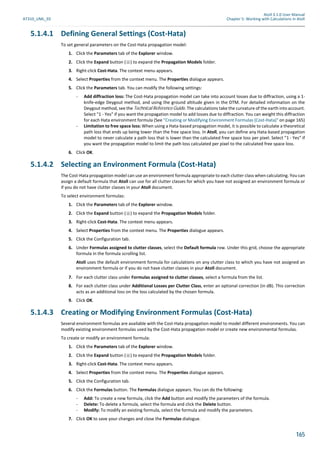 Atoll 3.1.0 User Manual
AT310_UML_E0 Chapter 5: Working with Calculations in Atoll
165
5.1.4.1 Defining General Settings (Cost-Hata)
To set general parameters on the Cost-Hata propagation model:
1. Click the Parameters tab of the Explorer window.
2. Click the Expand button ( ) to expand the Propagation Models folder.
3. Right-click Cost-Hata. The context menu appears.
4. Select Properties from the context menu. The Properties dialogue appears.
5. Click the Parameters tab. You can modify the following settings:
- Add diffraction loss: The Cost-Hata propagation model can take into account losses due to diffraction, using a 1-
knife-edge Deygout method, and using the ground altitude given in the DTM. For detailed information on the
Deygout method, see the Technical Reference Guide. The calculations take the curvature of the earth into account.
Select "1 - Yes" if you want the propagation model to add losses due to diffraction. You can weight this diffraction
for each Hata environment formula (See "Creating or Modifying Environment Formulas (Cost-Hata)" on page 165)
- Limitation to free space loss: When using a Hata-based propagation model, it is possible to calculate a theoretical
path loss that ends up being lower than the free space loss. In Atoll, you can define any Hata-based propagation
model to never calculate a path loss that is lower than the calculated free space loss per pixel. Select "1 - Yes" if
you want the propagation model to limit the path loss calculated per pixel to the calculated free space loss.
6. Click OK.
5.1.4.2 Selecting an Environment Formula (Cost-Hata)
The Cost-Hata propagation model can use an environment formula appropriate to each clutter class when calculating. You can
assign a default formula that Atoll can use for all clutter classes for which you have not assigned an environment formula or
if you do not have clutter classes in your Atoll document.
To select environment formulas:
1. Click the Parameters tab of the Explorer window.
2. Click the Expand button ( ) to expand the Propagation Models folder.
3. Right-click Cost-Hata. The context menu appears.
4. Select Properties from the context menu. The Properties dialogue appears.
5. Click the Configuration tab.
6. Under Formulas assigned to clutter classes, select the Default formula row. Under this grid, choose the appropriate
formula in the formula scrolling list.
Atoll uses the default environment formula for calculations on any clutter class to which you have not assigned an
environment formula or if you do not have clutter classes in your Atoll document.
7. For each clutter class under Formulas assigned to clutter classes, select a formula from the list.
8. For each clutter class under Additional Losses per Clutter Class, enter an optional correction (in dB). This correction
acts as an additional loss on the loss calculated by the chosen formula.
9. Click OK.
5.1.4.3 Creating or Modifying Environment Formulas (Cost-Hata)
Several environment formulas are available with the Cost-Hata propagation model to model different environments. You can
modify existing environment formulas used by the Cost-Hata propagation model or create new environmental formulas.
To create or modify an environment formula:
1. Click the Parameters tab of the Explorer window.
2. Click the Expand button ( ) to expand the Propagation Models folder.
3. Right-click Cost-Hata. The context menu appears.
4. Select Properties from the context menu. The Properties dialogue appears.
5. Click the Configuration tab.
6. Click the Formulas button. The Formulas dialogue appears. You can do the following:
- Add: To create a new formula, click the Add button and modify the parameters of the formula.
- Delete: To delete a formula, select the formula and click the Delete button.
- Modify: To modify an existing formula, select the formula and modify the parameters.
7. Click OK to save your changes and close the Formulas dialogue.
 