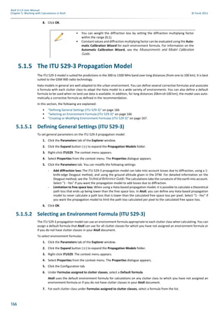 166
Atoll 3.1.0 User Manual
Chapter 5: Working with Calculations in Atoll © Forsk 2011
8. Click OK.
5.1.5 The ITU 529-3 Propagation Model
The ITU 529-3 model is suited for predictions in the 300 to 1500 MHz band over long distances (from one to 100 km). It is best
suited to the GSM 900 radio technology.
Hata models in general are well adapted to the urban environment. You can define several corrective formulas and associate
a formula with each clutter class to adapt the Hata model to a wide variety of environments. You can also define a default
formula to be used when no land use data is available. In addition, for long distances 20km<d<100 km), the model uses auto-
matically a corrective formula as defined in the recommendation.
In this section, the following are explained:
• "Defining General Settings (ITU 529-3)" on page 166
• "Selecting an Environment Formula (ITU 529-3)" on page 166
• "Creating or Modifying Environment Formulas (ITU 529-3)" on page 167.
5.1.5.1 Defining General Settings (ITU 529-3)
To set general parameters on the ITU 529-3 propagation model:
1. Click the Parameters tab of the Explorer window.
2. Click the Expand button ( ) to expand the Propagation Models folder.
3. Right-click ITU529. The context menu appears.
4. Select Properties from the context menu. The Properties dialogue appears.
5. Click the Parameters tab. You can modify the following settings:
- Add diffraction loss: The ITU 529-3 propagation model can take into account losses due to diffraction, using a 1-
knife-edge Deygout method, and using the ground altitude given in the DTM. For detailed information on the
Deygout method, see the Technical Reference Guide. The calculations take the curvature of the earth into account.
Select "1 - Yes" if you want the propagation model to add losses due to diffraction.
- Limitation to free space loss: When using a Hata-based propagation model, it is possible to calculate a theoretical
path loss that ends up being lower than the free space loss. In Atoll, you can define any Hata-based propagation
model to never calculate a path loss that is lower than the calculated free space loss per pixel. Select "1 - Yes" if
you want the propagation model to limit the path loss calculated per pixel to the calculated free space loss.
6. Click OK.
5.1.5.2 Selecting an Environment Formula (ITU 529-3)
The ITU 529-3 propagation model can use an environment formula appropriate to each clutter class when calculating. You can
assign a default formula that Atoll can use for all clutter classes for which you have not assigned an environment formula or
if you do not have clutter classes in your Atoll document.
To select environment formulas:
1. Click the Parameters tab of the Explorer window.
2. Click the Expand button ( ) to expand the Propagation Models folder.
3. Right-click ITU529. The context menu appears.
4. Select Properties from the context menu. The Properties dialogue appears.
5. Click the Configuration tab.
6. Under Formulas assigned to clutter classes, select a Default formula.
Atoll uses the default environment formula for calculations on any clutter class to which you have not assigned an
environment formula or if you do not have clutter classes in your Atoll document.
7. For each clutter class under Formulas assigned to clutter classes, select a formula from the list.
• You can weight the diffraction loss by setting the diffraction multiplying factor
within the range [0;1].
• Constant values and diffraction multiplying factor can be evaluated using the Auto-
matic Calibration Wizard for each environment formula. For information on the
Automatic Calibration Wizard, see the Measurements and Model Calibration
Guide.
 