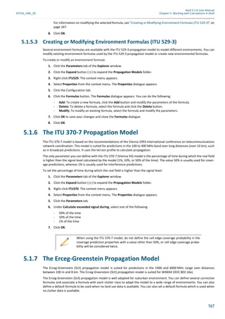 Atoll 3.1.0 User Manual
AT310_UML_E0 Chapter 5: Working with Calculations in Atoll
167
For information on modifying the selected formula, see "Creating or Modifying Environment Formulas (ITU 529-3)" on
page 167.
8. Click OK.
5.1.5.3 Creating or Modifying Environment Formulas (ITU 529-3)
Several environment formulas are available with the ITU 529-3 propagation model to model different environments. You can
modify existing environment formulas used by the ITU 529-3 propagation model or create new environmental formulas.
To create or modify an environment formula:
1. Click the Parameters tab of the Explorer window.
2. Click the Expand button ( ) to expand the Propagation Models folder.
3. Right-click ITU529. The context menu appears.
4. Select Properties from the context menu. The Properties dialogue appears.
5. Click the Configuration tab.
6. Click the Formulas button. The Formulas dialogue appears. You can do the following:
- Add: To create a new formula, click the Add button and modify the parameters of the formula.
- Delete: To delete a formula, select the formula and click the Delete button.
- Modify: To modify an existing formula, select the formula and modify the parameters.
7. Click OK to save your changes and close the Formulas dialogue.
8. Click OK.
5.1.6 The ITU 370-7 Propagation Model
The ITU 370-7 model is based on the recommendations of the Vienna 1993 international conference on telecommunications
network coordination. This model is suited for predictions in the 100 to 400 MHz band over long distances (over 10 km), such
as in broadcast predictions. It uses the terrain profile to calculate propagation.
The only parameter you can define with the ITU 370-7 (Vienna 93) model is the percentage of time during which the real field
is higher than the signal level calculated by the model (1%, 10%, or 50% of the time). The value 50% is usually used for cover-
age predictions, whereas 1% is usually used for interference predictions.
To set the percentage of time during which the real field is higher than the signal level:
1. Click the Parameters tab of the Explorer window.
2. Click the Expand button ( ) to expand the Propagation Models folder.
3. Right-click ITU370. The context menu appears.
4. Select Properties from the context menu. The Properties dialogue appears.
5. Click the Parameters tab.
6. Under Calculate exceeded signal during, select one of the following:
- 50% of the time
- 10% of the time
- 1% of the time
7. Click OK.
5.1.7 The Erceg-Greenstein Propagation Model
The Erceg-Greenstein (SUI) propagation model is suited for predictions in the 1900 and 6000 MHz range over distances
between 100 m and 8 km. The Erceg-Greenstein (SUI) propagation model is suited for WiMAX (IEEE 802.16e).
The Erceg-Greenstein (SUI) propagation model is well adapted for suburban environment. You can define several corrective
formulas and associate a formula with each clutter class to adapt the model to a wide range of environments. You can also
define a default formula to be used when no land use data is available. You can also set a default formula which is used when
no clutter data is available.
When using the ITU 370-7 model, do not define the cell edge coverage probability in the
coverage prediction properties with a value other than 50%, or cell edge coverage proba-
bility will be considered twice.
 