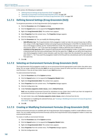 168
Atoll 3.1.0 User Manual
Chapter 5: Working with Calculations in Atoll © Forsk 2011
In this section, the following are explained:
• "Defining General Settings (Erceg-Greenstein (SUI))" on page 168
• "Selecting an Environment Formula (Erceg-Greenstein (SUI))" on page 168
• "Creating or Modifying Environment Formulas (Erceg-Greenstein (SUI))" on page 168.
5.1.7.1 Defining General Settings (Erceg-Greenstein (SUI))
To set general parameters on the Erceg-Greenstein (SUI) propagation model:
1. Click the Parameters tab of the Explorer window.
2. Click the Expand button ( ) to expand the Propagation Models folder.
3. Right-click Erceg-Greenstein (SUI). The context menu appears.
4. Select Properties from the context menu. The Properties dialogue appears.
5. Click the Configuration tab.
6. Click the Parameters tab. You can modify the following settings:
- Add diffraction loss: The Erceg-Greenstein (SUI) propagation model can take into account losses due to diffrac-
tion, using a 1-knife-edge Deygout method, and using the ground altitude given in the DTM. For detailed informa-
tion on the Deygout method, see the Technical Reference Guide. The calculations take the curvature of the earth
into account. Select "1 - Yes" if you want the propagation model to add losses due to diffraction.
- Limitation to free space loss: When using the Erceg-Greenstein (SUI) propagation model, it is possible to calculate
a theoretical path loss that ends up being lower than the free space loss. In Atoll, you can define the Erceg-Green-
stein (SUI) propagation model to never calculate a path loss that is lower than the calculated free space loss per
pixel. Select "1 - Yes" if you want the propagation model to limit the path loss calculated per pixel to the calculated
free space loss.
7. Click OK.
5.1.7.2 Selecting an Environment Formula (Erceg-Greenstein (SUI))
The Erceg-Greenstein (SUI) propagation model can use an environment formula appropriate to each clutter class when calcu-
lating. You can assign a default formula that Atoll can use for all clutter classes for which you have not assigned an environ-
ment formula or if you do not have clutter classes in your Atoll document.
To select environment formulas:
1. Click the Parameters tab of the Explorer window.
2. Click the Expand button ( ) to expand the Propagation Models folder.
3. Right-click Erceg-Greenstein (SUI). The context menu appears.
4. Select Properties from the context menu. The Properties dialogue appears.
5. Click the Configuration tab.
6. Under Formulas assigned to clutter classes, select a Default formula.
Atoll uses the default environment formula for calculations on any clutter class to which you have not assigned an
environment formula or if you do not have clutter classes in your Atoll document.
7. For each clutter class under Formulas assigned to clutter classes, select a formula from the list.
For information on modifying the selected formula, see "Creating or Modifying Environment Formulas (Erceg-Green-
stein (SUI))" on page 168.
8. Click OK.
5.1.7.3 Creating or Modifying Environment Formulas (Erceg-Greenstein (SUI))
Several environment formulas are available with the Erceg-Greenstein (SUI) propagation model to model different environ-
ments. You can modify existing environment formulas used by the Erceg-Greenstein (SUI) propagation model or create new
environmental formulas.
To create or modify an environment formula:
1. Click the Parameters tab of the Explorer window.
2. Click the Expand button ( ) to expand the Propagation Models folder.
3. Right-click Erceg-Greenstein (SUI). The context menu appears.
4. Select Properties from the context menu. The Properties dialogue appears.
5. Click the Configuration tab.
 