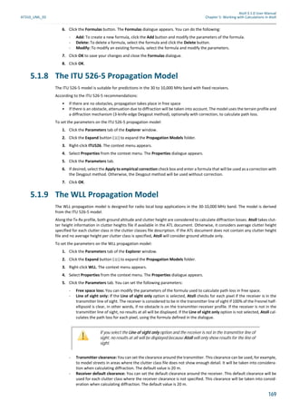 Atoll 3.1.0 User Manual
AT310_UML_E0 Chapter 5: Working with Calculations in Atoll
169
6. Click the Formulas button. The Formulas dialogue appears. You can do the following:
- Add: To create a new formula, click the Add button and modify the parameters of the formula.
- Delete: To delete a formula, select the formula and click the Delete button.
- Modify: To modify an existing formula, select the formula and modify the parameters.
7. Click OK to save your changes and close the Formulas dialogue.
8. Click OK.
5.1.8 The ITU 526-5 Propagation Model
The ITU 526-5 model is suitable for predictions in the 30 to 10,000 MHz band with fixed receivers.
According to the ITU 526-5 recommendations:
• If there are no obstacles, propagation takes place in free space
• If there is an obstacle, attenuation due to diffraction will be taken into account. The model uses the terrain profile and
a diffraction mechanism (3-knife-edge Deygout method), optionally with correction, to calculate path loss.
To set the parameters on the ITU 526-5 propagation model:
1. Click the Parameters tab of the Explorer window.
2. Click the Expand button ( ) to expand the Propagation Models folder.
3. Right-click ITU526. The context menu appears.
4. Select Properties from the context menu. The Properties dialogue appears.
5. Click the Parameters tab.
6. If desired, select the Apply to empirical correction check box and enter a formula that will be used as a correction with
the Deygout method. Otherwise, the Deygout method will be used without correction.
7. Click OK.
5.1.9 The WLL Propagation Model
The WLL propagation model is designed for radio local loop applications in the 30-10,000 MHz band. The model is derived
from the ITU 526-5 model.
Along the Tx-Rx profile, both ground altitude and clutter height are considered to calculate diffraction losses. Atoll takes clut-
ter height information in clutter heights file if available in the ATL document. Otherwise, it considers average clutter height
specified for each clutter class in the clutter classes file description. If the ATL document does not contain any clutter height
file and no average height per clutter class is specified, Atoll will consider ground altitude only.
To set the parameters on the WLL propagation model:
1. Click the Parameters tab of the Explorer window.
2. Click the Expand button ( ) to expand the Propagation Models folder.
3. Right-click WLL. The context menu appears.
4. Select Properties from the context menu. The Properties dialogue appears.
5. Click the Parameters tab. You can set the following parameters:
- Free space loss: You can modify the parameters of the formula used to calculate path loss in free space.
- Line of sight only: If the Line of sight only option is selected, Atoll checks for each pixel if the receiver is in the
transmitter line of sight. The receiver is considered to be in the transmitter line of sight if 100% of the Fresnel half-
ellipsoid is clear, in other words, if no obstacle is on the transmitter-receiver profile. If the receiver is not in the
transmitter line of sight, no results at all will be displayed. If the Line of sight only option is not selected, Atoll cal-
culates the path loss for each pixel, using the formula defined in the dialogue.
- Transmitter clearance: You can set the clearance around the transmitter. This clearance can be used, for example,
to model streets in areas where the clutter class file does not show enough detail. It will be taken into considera-
tion when calculating diffraction. The default value is 20 m.
- Receiver default clearance: You can set the default clearance around the receiver. This default clearance will be
used for each clutter class where the receiver clearance is not specified. This clearance will be taken into consid-
eration when calculating diffraction. The default value is 20 m.
If you select the Line of sight only option and the receiver is not in the transmitter line of
sight, no results at all will be displayed because Atoll will only show results for the line of
sight.
 