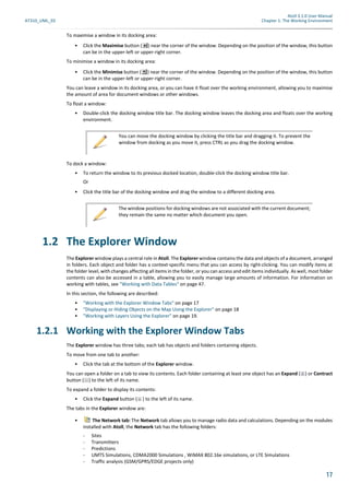 Atoll 3.1.0 User Manual
AT310_UML_E0 Chapter 1: The Working Environment
17
To maximise a window in its docking area:
• Click the Maximise button ( ) near the corner of the window. Depending on the position of the window, this button
can be in the upper-left or upper-right corner.
To minimise a window in its docking area:
• Click the Minimise button ( ) near the corner of the window. Depending on the position of the window, this button
can be in the upper-left or upper-right corner.
You can leave a window in its docking area, or you can have it float over the working environment, allowing you to maximise
the amount of area for document windows or other windows.
To float a window:
• Double-click the docking window title bar. The docking window leaves the docking area and floats over the working
environment.
To dock a window:
• To return the window to its previous docked location, double-click the docking window title bar.
Or
• Click the title bar of the docking window and drag the window to a different docking area.
1.2 The Explorer Window
The Explorer window plays a central role in Atoll. The Explorer window contains the data and objects of a document, arranged
in folders. Each object and folder has a context-specific menu that you can access by right-clicking. You can modify items at
the folder level, with changes affecting all items in the folder, or you can access and edit items individually. As well, most folder
contents can also be accessed in a table, allowing you to easily manage large amounts of information. For information on
working with tables, see "Working with Data Tables" on page 47.
In this section, the following are described:
• "Working with the Explorer Window Tabs" on page 17
• "Displaying or Hiding Objects on the Map Using the Explorer" on page 18
• "Working with Layers Using the Explorer" on page 19.
1.2.1 Working with the Explorer Window Tabs
The Explorer window has three tabs; each tab has objects and folders containing objects.
To move from one tab to another:
• Click the tab at the bottom of the Explorer window.
You can open a folder on a tab to view its contents. Each folder containing at least one object has an Expand ( ) or Contract
button ( ) to the left of its name.
To expand a folder to display its contents:
• Click the Expand button ( ) to the left of its name.
The tabs in the Explorer window are:
• The Network tab: The Network tab allows you to manage radio data and calculations. Depending on the modules
installed with Atoll, the Network tab has the following folders:
- Sites
- Transmitters
- Predictions
- UMTS Simulations, CDMA2000 Simulations , WiMAX 802.16e simulations, or LTE Simulations
- Traffic analysis (GSM/GPRS/EDGE projects only)
You can move the docking window by clicking the title bar and dragging it. To prevent the
window from docking as you move it, press CTRL as you drag the docking window.
The window positions for docking windows are not associated with the current document;
they remain the same no matter which document you open.
 