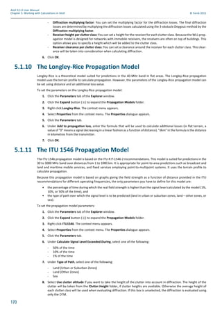 170
Atoll 3.1.0 User Manual
Chapter 5: Working with Calculations in Atoll © Forsk 2011
- Diffraction multiplying factor: You can set the multiplying factor for the diffraction losses. The final diffraction
losses are determined by multiplying the diffraction losses calculated using the 3-obstacle Deygout method by the
Diffraction multiplying factor.
- Receiver height per clutter class: You can set a height for the receiver for each clutter class. Because the WLL prop-
agation model is designed for networks with immobile receivers, the receivers are often on top of buildings. This
option allows you to specify a height which will be added to the clutter class.
- Receiver clearance per clutter class: You can set a clearance around the receiver for each clutter class. This clear-
ance will be taken into consideration when calculating diffraction.
6. Click OK.
5.1.10 The Longley-Rice Propagation Model
Longley-Rice is a theoretical model suited for predictions in the 40-MHz band in flat areas. The Longley-Rice propagation
model uses the terrain profile to calculate propagation. However, the parameters of the Longley-Rice propagation model can
be set using distance and an additional loss value.
To set the parameters on the Longley-Rice propagation model:
1. Click the Parameters tab of the Explorer window.
2. Click the Expand button ( ) to expand the Propagation Models folder.
3. Right-click Longley-Rice. The context menu appears.
4. Select Properties from the context menu. The Properties dialogue appears.
5. Click the Parameters tab.
6. Under Add to propagation loss, enter the formula that will be used to calculate additional losses (in flat terrain, a
value of "0" means a signal decreasing in a linear fashion as a function of distance). "dkm" in the formula is the distance
in kilometres from the transmitter.
7. Click OK.
5.1.11 The ITU 1546 Propagation Model
The ITU 1546 propagation model is based on the ITU-R P-1546-2 recommendations. This model is suited for predictions in the
30 to 3000 MHz band over distances from 1 to 1000 km. It is appropriate for point-to-area predictions such as broadcast and
land and maritime mobile services, and fixed services employing point-to-multipoint systems. It uses the terrain profile to
calculate propagation.
Because this propagation model is based on graphs giving the field strength as a function of distance provided in the ITU
recommendations for different operating frequencies, the only parameters you have to define for this model are:
• the percentage of time during which the real field strength is higher than the signal level calculated by the model (1%,
10%, or 50% of the time), and
• the type of path over which the signal level is to be predicted (land in urban or suburban zones, land – other zones, or
sea).
To set the propagation model parameters:
1. Click the Parameters tab of the Explorer window.
2. Click the Expand button ( ) to expand the Propagation Models folder.
3. Right-click ITU1546. The context menu appears.
4. Select Properties from the context menu. The Properties dialogue appears.
5. Click the Parameters tab.
6. Under Calculate Signal Level Exceeded During, select one of the following:
- 50% of the time
- 10% of the time
- 1% of the time
7. Under Type of Path, select one of the following:
- Land (Urban or Suburban Zones)
- Land (Other Zones)
- Sea
8. Select Use clutter altitude if you want to take the height of the clutter into account in diffraction. The height of the
clutter will be taken from the Clutter Height folder, if clutter heights are available. Otherwise the average height of
each clutter class will be used when evaluating diffraction. If this box is unselected, the diffraction is evaluated using
only the DTM.
 