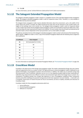 Atoll 3.1.0 User Manual
AT310_UML_E0 Chapter 5: Working with Calculations in Atoll
171
9. Click OK.
For more information, see the Technical Reference Guide and the ITU-R P.1546 recommendation.
5.1.12 The Sakagami Extended Propagation Model
The Sakagami extended propagation model is based on a simplified version of the extended Sakagami-Kuboi propagation
model. The Sakagami extended propagation model is valid for frequencies above 3 GHz. Therefore, it is only available in
WiMAX 802.16e documents by default.
The Sakagami-Kuboi propagation model requires detailed information about the environment, such as the widths of the
streets where the receiver is located, the angles formed by the street axes and the directions of the incident waves, the
heights of the buildings close to the receiver, etc. The Sakagami-Kuboi propagation model is valid for frequencies below
2.2 GHz. Studies have shown that the Sakagami-Kuboi propagation model can be extended to frequencies higher than 3 GHz,
which also allows the input required by the model to be simplified. The same studies show that the path loss predicted by the
extended model is almost independent of the input parameters such as street widths and angles.
The path loss calculation formula of the Sakagami extended propagation model is similar to the formula of the Standard Prop-
agation Model. In Atoll, this model is in fact a copy of the Standard Propagation Model with the following values assigned to
the K coefficients:
For more information on working with the Standard Propagation Model, see "The Standard Propagation Model" on page 156.
5.1.13 CrossWave Model
CrossWave is the Atoll version of the Orange Labs propagation model. This model is developed by Orange Labs and is distrib-
uted and supported by Forsk as an option to Atoll. This high performance universal propagation model is dedicated to any
wireless technologies, any propagation situations and environments. In addition, the model uses an automatic tuning using
CW measurements. Aven if automatic calibration can be run on it, the originally provided model has been statistically pre-
calibrated using measurements from different countries and environment types where the Orange Group is present. As a
consequence, CrossWave benefits from Orange Labs experience in term of propagation modeling of basic components
(antenna and profile modelling) and automatic tuning process (multi-linear regression, neuronal networks, ...). Even with such
a complexity, several years of research focused not only on accurateness, but also on rapidity, versatility and robustness of
CrossWave model.
CrossWave models the three propagation phenomena which are:
• Vertical diffraction
• Horizontal guided propagation
• Reflection on mountains
K Coefficient Value Assigned
K1 65.4 (calculated for 3.5 GHz)
K2 40
K3 -30
K4 0
K5 0
K6 0
K7 -5
 