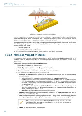 172
Atoll 3.1.0 User Manual
Chapter 5: Working with Calculations in Atoll © Forsk 2011
CrossWave supports and technology (GSM, UMTS, WiMAX, LTE…) and any frequency range (from 200 MHz to 5GHz). It also
applies on any type of cells (micro, mini and macro cells…). Its domains of appliance is various since it can be used over any
type of environment (dense urban, urban, suburban, rural….) without any restriction.
Crosswave supports the same type of geo data files than the other propgation models available in Atoll (DTM, clutter classes,
clutter heights), but any additional raster file might be used with it and optionnally, it may be even more accurate by the use
of specific geo data maps such as:
• 3D building vectors (TAB)
• Line vectors (TAB) for railway track predictions
For more information on CrossWave propagation model, please refer to its specific user manual.
5.1.14 Managing Propagation Models
The propagation models available for the current Atoll document can be found in the Propagation Models folder on the
Parameters tab of the Explorer window. You can manage the propagation models with the commands available on the
context menu.
To manage the propagation models of the current Atoll document:
1. Click the Parameters tab of the Explorer window.
2. Click the Expand button ( ) to expand the Propagation Models folder.
3. Right-click the propagation model you want to manage. The context menu appears.
4. Select one of the following commands from the context menu:
- Properties: The Properties dialogue appears. You can view the general information about the propagation model
on the General tab:
- Name: The name of the propagation model, as displayed in the Propagation Models folder
- Signature: The signature is assigned to the propagation model by Atoll. Each time you modify the parameters
of the selected propagation model, Atoll changes the signature. The signature of the propagation model used
to calculate a set of path loss matrices is stored with the matrices. This enables Atoll to verify the validity of
the path loss matrices.
- When path loss matrices are not embedded in the Atoll document but are stored externally, the signature is
found in the MODEL_SIG field of the Pathloss.dbf file. The name of the propagation model used is found in the
MODEL_NAME field of the Pathloss.dbf file.
- Description: You can enter a description or comments in this field.
- Duplicate: The selected propagation model is duplicated. It appears in the Propagation Models folder with the
same name, preceded by "Copy of."
- Copy: The selected propagation model is copied. You can paste it, with its current settings into a new Atoll docu-
ment by opening the document, clicking the Parameters tab of the Explorer window and pressing CTRL+V.
- Delete: The selected propagation model is deleted.
Figure 5.4: Propagation phenomena in CrossWave
If there is already a propagation model in the Atoll document with the same name as the
one you are trying to paste, Atoll will display a warning and will not allow you to overwrite
the existing propagation model.
 