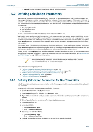 Atoll 3.1.0 User Manual
AT310_UML_E0 Chapter 5: Working with Calculations in Atoll
173
- Rename: You can enter a new name for the selected propagation model.
5.2 Defining Calculation Parameters
Atoll uses the propagation model defined for each transmitter to calculate losses along the transmitter-receiver path.
Depending on the type of prediction you make, Atoll either calculates the path loss at any point of the map in real time, or it
calculates a path loss matrix for each transmitter that will be considered in predictions. The path loss matrix contains a set of
path loss values calculated on each pixel over a specific area. It is calculated based on a set of three parameters defined for
the transmitter:
• The propagation model
• The calculation radius
• The resolution.
By using a calculation radius, Atoll limits the scope of calculations to a defined area.
Atoll enables you to calculate two path loss matrices: a main and an extended one. By using two sets of calculation parame-
ters, Atoll allows you to calculate high resolution path loss matrices closer to the transmitter with one propagation model,
while reducing calculation time and storage size by using an extended matrix with a lower resolution and another propagation
model. Atoll will calculate the extended matrix only if you define all three parameters: propagation model, calculation radius,
and resolution.
If you do not define a calculation radius for the main propagation model and if you do not assign an extended propagation
model, Atoll uses the prediction minimum threshold to define the calculation radius for each transmitter. However, this can
lead to lengthy calculation times. In that case, Atoll does not assign a calculation radius to transmitters.
This can be done if you let Atoll calculate the optimised main or extended calculation radii based on user-defined minimum
received signal levels. As an consequence, the storage of path loss matrices can drastically be reduced. See "Optimising Path
Loss Matrix Storage" on page 178 for more information.
In this section, the following are explained:
• "Defining Calculation Parameters for One Transmitter" on page 173
• "Defining the Same Calculation Parameters for a Group of Transmitters" on page 174
• "Defining the Same Calculation Parameters for All Transmitters" on page 174
• "Defining a Default Propagation Model" on page 175
• "Defining a Default Resolution" on page 175.
5.2.1 Defining Calculation Parameters for One Transmitter
In Atoll, you can define calculation parameters, in other words, the propagation model, resolution, and calculation radius, for
each transmitter.
To define main and extended calculation parameters for one transmitter:
1. Click the Parameters tab in the Explorer window.
2. Click the Expand button ( ) to expand the Transmitters folder.
3. Right-click the transmitter to which you want to assign main and extended calculation parameters. The context menu
appears.
4. Select Properties from the context menu. The Properties dialogue appears.
5. Click the Propagation tab.
6. Under Main Matrix:
- Select a Propagation Model
- Enter a Radius and Resolution.
7. If desired, under Extended Matrix:
- Select a Propagation Model
- Enter a Radius and Resolution.
8. Click OK. The selected calculation parameters will be used for the selected transmitter.
When creating coverage predictions, you can define a coverage resolution that is different
from the resolution defined for the path loss matrices.
 