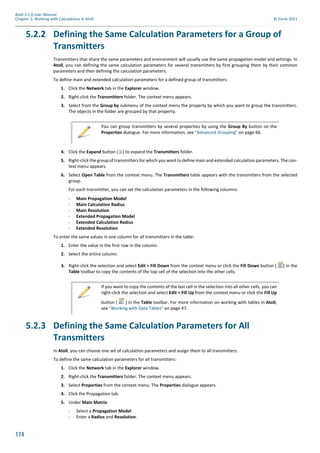 174
Atoll 3.1.0 User Manual
Chapter 5: Working with Calculations in Atoll © Forsk 2011
5.2.2 Defining the Same Calculation Parameters for a Group of
Transmitters
Transmitters that share the same parameters and environment will usually use the same propagation model and settings. In
Atoll, you can defining the same calculation parameters for several transmitters by first grouping them by their common
parameters and then defining the calculation parameters.
To define main and extended calculation parameters for a defined group of transmitters:
1. Click the Network tab in the Explorer window.
2. Right-click the Transmitters folder. The context menu appears.
3. Select from the Group by submenu of the context menu the property by which you want to group the transmitters.
The objects in the folder are grouped by that property.
4. Click the Expand button ( ) to expand the Transmitters folder.
5. Right-click the group of transmitters for which you want to define main and extended calculation parameters. The con-
text menu appears.
6. Select Open Table from the context menu. The Transmitters table appears with the transmitters from the selected
group.
For each transmitter, you can set the calculation parameters in the following columns:
- Main Propagation Model
- Main Calculation Radius
- Main Resolution
- Extended Propagation Model
- Extended Calculation Radius
- Extended Resolution
To enter the same values in one column for all transmitters in the table:
1. Enter the value in the first row in the column.
2. Select the entire column.
3. Right-click the selection and select Edit > Fill Down from the context menu or click the Fill Down button ( ) in the
Table toolbar to copy the contents of the top cell of the selection into the other cells.
5.2.3 Defining the Same Calculation Parameters for All
Transmitters
In Atoll, you can choose one set of calculation parameters and assign them to all transmitters.
To define the same calculation parameters for all transmitters:
1. Click the Network tab in the Explorer window.
2. Right-click the Transmitters folder. The context menu appears.
3. Select Properties from the context menu. The Properties dialogue appears.
4. Click the Propagation tab.
5. Under Main Matrix:
- Select a Propagation Model
- Enter a Radius and Resolution.
You can group transmitters by several properties by using the Group By button on the
Properties dialogue. For more information, see "Advanced Grouping" on page 66.
If you want to copy the contents of the last cell in the selection into all other cells, you can
right-click the selection and select Edit > Fill Up from the context menu or click the Fill Up
button ( ) in the Table toolbar. For more information on working with tables in Atoll,
see "Working with Data Tables" on page 47.
 