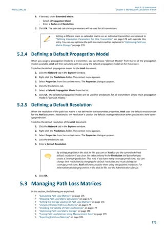 Atoll 3.1.0 User Manual
AT310_UML_E0 Chapter 5: Working with Calculations in Atoll
175
6. If desired, under Extended Matrix:
- Select a Propagation Model
- Enter a Radius and Resolution.
7. Click OK. The selected calculation parameters will be used for all transmitters.
5.2.4 Defining a Default Propagation Model
When you assign a propagation model to a transmitter, you can choose "(Default Model)" from the list of the propagation
models available. Atoll will then calculate path loss using the default propagation model set for the project.
To define the default propagation model for the Atoll document:
1. Click the Network tab in the Explorer window.
2. Right-click the Predictions folder. The context menu appears.
3. Select Properties from the context menu. The Properties dialogue appears.
4. Click the Predictions tab.
5. Select a Default Propagation Model from the list.
6. Click OK. The selected propagation model will be used for predictions for all transmitters whose main propagation
model is "(Default model)."
5.2.5 Defining a Default Resolution
When the resolution of the path loss matrix is not defined in the transmitter properties, Atoll uses the default resolution set
for the Atoll document. Additionally, this resolution is used as the default coverage resolution when you create a new cover-
age prediction.
To define the default resolution of the Atoll document:
1. Click the Network tab in the Explorer window.
2. Right-click the Predictions folder. The context menu appears.
3. Select Properties from the context menu. The Properties dialogue appears.
4. Click the Predictions tab.
5. Enter a Default Resolution.
6. Click OK.
5.3 Managing Path Loss Matrices
In this section, the following are explained:
• "Calculating Path Loss Matrices" on page 176
• "Stopping Path Loss Matrix Calculation" on page 176
• "Setting the Storage Location of Path Loss Matrices" on page 176
• "Using Centralised Path Loss Matrices" on page 177
• "Checking the Validity of Path Loss Matrices" on page 177
• "Optimising Path Loss Matrix Storage" on page 178
• "Tuning Path Loss Matrices Using Measurement Data" on page 179
• "Exporting Path Loss Matrices" on page 185.
Setting a different main or extended matrix on an individual transmitter as explained in
"Defining Calculation Parameters for One Transmitter" on page 173 will override this
entry. You can also optimise the path loss matrix radii as explained in "Optimising Path Loss
Matrix Storage" on page 178.
By setting an option in the atoll.ini file, you can set Atoll to use the currently defined
default resolution if you clear the value entered in the Resolution text box when you
create a coverage prediction. That way, if you have many coverage predictions, you can
change their resolution by changing the default resolution and recalculating the
coverage predictions. Atoll will then calculate them using the updated resolution. For
information on changing entries in the atoll.ini file, see the Administrator Manual.
 
