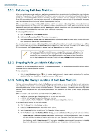 176
Atoll 3.1.0 User Manual
Chapter 5: Working with Calculations in Atoll © Forsk 2011
5.3.1 Calculating Path Loss Matrices
When you calculate a coverage prediction, Atoll automatically calculates non-existent and invalid path loss matrices before
calculating the prediction. This can take a lot of time if there are many path loss matrices that must be calculated. Conse-
quently, you can calculate path loss matrices separately, when you have more time and computer resources available. In
multi-user environments, the administrator is responsible for shared path loss matrices and can calculate them separately.
Users can then base calculations on the updated shared path loss matrices.
When you calculate a coverage prediction, Atoll calculates only the non-existent and invalid path loss matrices that intersect
the rectangle containing the computation zone, whether or not the computation zone is visible. When you manually calculate
the path loss matrices as described in this section, Atoll does not take the computation zone into consideration; it calculates
all non-existent and invalid path loss matrices of active and filtered transmitters.
To calculate path loss matrices:
1. Click the Network tab in the Explorer window.
2. Right-click the Transmitters folder. The context menu appears.
3. Select Calculations > Calculate Path Loss Matrices from the context menu. Atoll calculates all non-existent and invalid
path loss matrices of active and filtered transmitters.
You can calculate the non-existent and invalid path loss matrices for all transmitters, for a single transmitter, or for a defined
group of transmitters, by expanding the Transmitters folder right-clicking either the single transmitter or the defined group
of transmitters and selecting Calculations > Calculate Path Loss Matrices from the context menu.
5.3.2 Stopping Path Loss Matrix Calculation
Depending on the size of the path loss matrices, it can take a long time and a lot of computer resources to calculate them. If
necessary, you can stop calculation at any point.
To stop calculations:
• Click the Stop Calculations button ( ) in the toolbar. Atoll immediately stops all ongoing calculations. The results of
calculations that have already been completed, however, will be saved.
5.3.3 Setting the Storage Location of Path Loss Matrices
Path loss matrices can be stored internally, in the Atoll document, or they can be stored externally. Storing path loss matrices
in the Atoll document results in a more portable but significantly larger document. In the case of large radio-planning projects,
embedding the matrices can lead to large documents which use a great deal of memory. Therefore, in the case of large radio-
planning projects, saving your path loss matrices externally will help reduce the size of the file and the use of computer
resources.
When you save the path loss matrices to an external directory, Atoll creates:
• One file per transmitter with the extension LOS for its main path loss matrix
• A DBF file with validity information for all the main matrices.
• A folder called "LowRes" with LOS files and a DBF file for the extended path loss matrices.
To set the storage location of the path loss matrices:
1. Click the Network tab in the Explorer window.
2. Right-click the Predictions folder. The context menu appears.
3. Select Properties from the context menu. The Properties dialogue appears.
4. On the Predictions tab, under Path Loss Matrix Storage, you can set the location for your private path loss matrices:
- Private Directory: The Private Directory is where you store path loss matrices you generate or, if you are loading
path loss matrices from a shared location, where you store your changes to shared path loss matrices.
Click the button beside Private Directory ( ) and select Embedded to save the path loss matrices in the Atoll
document, or Browse to select a directory where Atoll can save the path loss matrices externally.
You can prevent Atoll from calculating one or more path loss matrices by locking them. You
can lock path loss matrices using the Propagation tab of the Transmitters dialogue. You can
lock a single path loss matrix by selecting the check box in the Locked column, or more than
one by selecting several path loss matrices and then selecting Lock from the context menu.
 