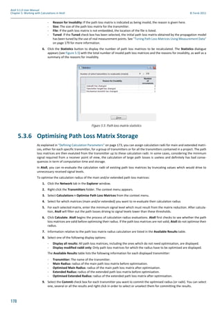 178
Atoll 3.1.0 User Manual
Chapter 5: Working with Calculations in Atoll © Forsk 2011
- Reason for Invalidity: If the path loss matrix is indicated as being invalid, the reason is given here.
- Size: The size of the path loss matrix for the transmitter.
- File: If the path loss matrix is not embedded, the location of the file is listed.
- Tuned: If the Tuned check box has been selected, the initial path loss matrix obtained by the propagation model
has been tuned by the use of real measurement points. See "Tuning Path Loss Matrices Using Measurement Data"
on page 179 for more information.
6. Click the Statistics button to display the number of path loss matrices to be recalculated. The Statistics dialogue
appears (see Figure 5.5) with the total number of invalid path loss matrices and the reasons for invalidity, as well as a
summary of the reasons for invalidity.
5.3.6 Optimising Path Loss Matrix Storage
As explained in "Defining Calculation Parameters" on page 173, you can assign calculation radii for main and extended matri-
ces, either for each specific transmitter, for a group of transmitters or for all the transmitters contained in a project. The path
loss matrices are then evaluted from the transmitter up to these calculation radii. In some cases, considering the minimum
signal required from a receiver point of view, the calculation of large path losses is useless and definitely has bad conse-
quences in term of computation time and storage.
In Atoll, you can re-evaluate the calculation radii of existing path loss matrices by truncating values which would drive to
unnecessary received signal levels.
To optimise the calculation radius of the main and/or extended path loss matrices:
1. Click the Network tab in the Explorer window.
2. Right-click the Transmitters folder. The context menu appears.
3. Select Calculations > Optimise Path Loss Matrices from the context menu.
4. Select for which matrices (main and/or extended) you want to re-evaluate their calculation radius
5. For each selected matrix, enter the minimum signal level which must result from the matrix reduction. After calcula-
tion, Atoll will filter out the path losses driving to signal levels lower than these thresholds.
6. Click Calculate. Atoll begins the process of calculation radius evaluations. Atoll first checks to see whether the path
loss matrices are valid before optimising their radius. If the path loss matrices are not valid, Atoll do not optimise their
radius.
7. Information relative to the path loss matrix radius calculation are listed in the Available Results table.
8. Select one of the following display options:
- Display all results: All path loss matrices, including the ones which do not need optimisation, are displayed.
- Display modified raddi only: Only path loss matrices for which the radius have to be optimised are displayed.
The Available Results table lists the following information for each displayed transmiitter:
- Transmitter: The name of the transmitter.
- Main Radius: radius of the main path loss matrix before optimisation.
- Optimised Main Radius: radius of the main path loss matrix after optimisation.
- Extended Radius: radius of the extended path loss matrix before optimisation.
- Optimised Extended Radius: radius of the extended path loss matrix after optimisation.
9. Select the Commit check box for each transmitter you want to commit the opitmised radius (or radii). You can select
one, several or all the results and right click in order to select or unselect them for committing the results.
Figure 5.5: Path loss matrix statistics
 