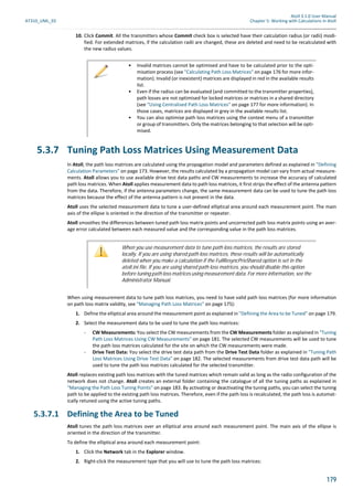 Atoll 3.1.0 User Manual
AT310_UML_E0 Chapter 5: Working with Calculations in Atoll
179
10. Click Commit. All the transmitters whose Commit check box is selected have their calculation radius (or radii) modi-
fied. For extended matrices, if the calculation radii are changed, these are deleted and need to be recalculated with
the new radius values.
5.3.7 Tuning Path Loss Matrices Using Measurement Data
In Atoll, the path loss matrices are calculated using the propagation model and parameters defined as explained in "Defining
Calculation Parameters" on page 173. However, the results calculated by a propagation model can vary from actual measure-
ments. Atoll allows you to use available drive test data paths and CW measurements to increase the accuracy of calculated
path loss matrices. When Atoll applies measurement data to path loss matrices, it first strips the effect of the antenna pattern
from the data. Therefore, if the antenna parameters change, the same measurement data can be used to tune the path loss
matrices because the effect of the antenna pattern is not present in the data.
Atoll uses the selected measurement data to tune a user-defined elliptical area around each measurement point. The main
axis of the ellipse is oriented in the direction of the transmitter or repeater.
Atoll smoothes the differences between tuned path loss matrix points and uncorrected path loss matrix points using an aver-
age error calculated between each measured value and the corresponding value in the path loss matrices.
When using measurement data to tune path loss matrices, you need to have valid path loss matrices (for more information
on path loss matrix validity, see "Managing Path Loss Matrices" on page 175):
1. Define the elliptical area around the measurement point as explained in "Defining the Area to be Tuned" on page 179.
2. Select the measurement data to be used to tune the path loss matrices:
- CW Measurements: You select the CW measurements from the CW Measurements folder as explained in "Tuning
Path Loss Matrices Using CW Measurements" on page 181. The selected CW measurements will be used to tune
the path loss matrices calculated for the site on which the CW measurements were made.
- Drive Test Data: You select the drive test data path from the Drive Test Data folder as explained in "Tuning Path
Loss Matrices Using Drive Test Data" on page 182. The selected measurements from drive test data path will be
used to tune the path loss matrices calculated for the selected transmitter.
Atoll replaces existing path loss matrices with the tuned matrices which remain valid as long as the radio configuration of the
network does not change. Atoll creates an external folder containing the catalogue of all the tuning paths as explained in
"Managing the Path Loss Tuning Points" on page 183. By activating or deactivating the tuning paths, you can select the tuning
path to be applied to the existing path loss matrices. Therefore, even if the path loss is recalculated, the path loss is automat-
ically retuned using the active tuning paths.
5.3.7.1 Defining the Area to be Tuned
Atoll tunes the path loss matrices over an elliptical area around each measurement point. The main axis of the ellipse is
oriented in the direction of the transmitter.
To define the elliptical area around each measurement point:
1. Click the Network tab in the Explorer window.
2. Right-click the measurement type that you will use to tune the path loss matrices:
• Invalid matrices cannot be optimised and have to be calculated prior to the opti-
misation process (see "Calculating Path Loss Matrices" on page 176 for more infor-
mation). Invalid (or inexistent) matrices are displayed in red in the available results
list.
• Even if the radius can be evaluated (and committed to the transmitter properties),
path losses are not optimised for locked matrices or matrices in a shared directory
(see "Using Centralised Path Loss Matrices" on page 177 for more information). In
those cases, matrices are displayed in grey in the available results list.
• You can also optimise path loss matrices using the context menu of a transmitter
or group of transmitters. Only the matrices belonging to that selection will be opti-
mised.
When you use measurement data to tune path loss matrices, the results are stored
locally. If you are using shared path loss matrices, these results will be automatically
deleted when you make a calculation if the FullResyncPrivShared option is set in the
atoll.ini file. If you are using shared path loss matrices, you should disable this option
before tuning path loss matrices using measurement data. For more information, see the
Administrator Manual.
 