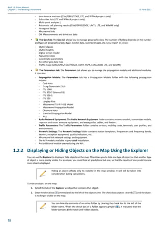 18
Atoll 3.1.0 User Manual
Chapter 1: The Working Environment © Forsk 2011
- Interference matrices (GSM/GPRS/EDGE, LTE, and WiMAX projects only)
- Subscriber lists (LTE and WiMAX projects only)
- Multi-point analyses (
- Automatic cell planning results (GSM/GPRS/EDGE, UMTS, LTE, and WiMAX only)
- Hexagonal design
- Microwave links
- CW Measurements and drive test data
• The Geo Tab: The Geo tab allows you to manage geographic data. The number of folders depends on the number
and types of geographical data types (vector data, scanned images, etc.) you import or create:
- Clutter classes
- Clutter heights
- Digital terrain model
- Population data
- Geoclimatic parameters
- Any other geo data map
- Traffic maps (GSM/GPRS/EDGE/TDMA, UMTS HSPA, CDMA2000, LTE, and WiMAX)
• The Parameters tab: The Parameters tab allows you to manage the propagation models and additional modules.
It contains:
- Propagation Models: The Parameters tab has a Propagation Models folder with the following propagation
models:
- Cost-Hata
- Erceg-Greenstein (SUI)
- ITU 1546
- ITU 370-7 (Vienna 93)
- ITU 526-5
- ITU 529
- Longley-Rice
- Microwave ITU-R P.452 Model
- Microwave Propagation Model
- Okumura-Hata
- Standard Propagation Model
- WLL
- Radio Network Equipment: The Radio Network Equipment folder contains antenna models, transmitter models,
repeater and smart antenna equipment, and waveguides, cables, and feeders.
- Traffic Parameters: The Traffic Parameters folder contains services, mobility types, terminals, user profiles, and
environments.
- Network Settings: The Network Settings folder contains station templates, frequencies and frequency bands,
bearers, reception equipment, quality indicators, etc.
- Microwave link network settings and equipment
- The AFP models available in your Atoll installation.
- Any additional module created using the API.
1.2.2 Displaying or Hiding Objects on the Map Using the Explorer
You can use the Explorer to display or hide objects on the map. This allows you to hide one type of object so that another type
of object is more plainly visible. For example, you could hide all predictions but one, so that the results of one prediction are
more clearly displayed.
To hide an object on the map:
1. Select the tab of the Explorer window that contains that object.
2. Clear the check box ( ) immediately to the left of the object name. The check box appears cleared ( ) and the object
is no longer visible on the map.
Hiding an object affects only its visibility in the map window; it will still be taken into
consideration during calculations.
You can hide the contents of an entire folder by clearing the check box to the left of the
folder name. When the check box of a folder appears greyed ( ), it indicates that the
folder contains both visible and hidden objects.
 