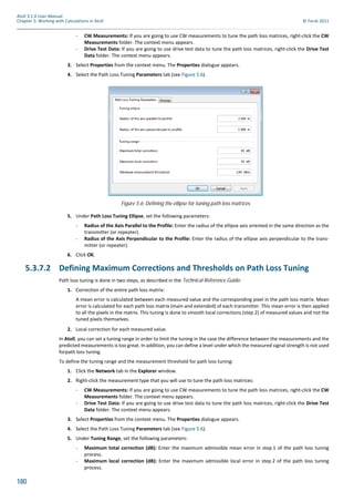 180
Atoll 3.1.0 User Manual
Chapter 5: Working with Calculations in Atoll © Forsk 2011
- CW Measurements: If you are going to use CW measurements to tune the path loss matrices, right-click the CW
Measurements folder. The context menu appears.
- Drive Test Data: If you are going to use drive test data to tune the path loss matrices, right-click the Drive Test
Data folder. The context menu appears.
3. Select Properties from the context menu. The Properties dialogue appears.
4. Select the Path Loss Tuning Parameters tab (see Figure 5.6).
5. Under Path Loss Tuning Ellipse, set the following parameters:
- Radius of the Axis Parallel to the Profile: Enter the radius of the ellipse axis oriented in the same direction as the
transmitter (or repeater).
- Radius of the Axis Perpendicular to the Profile: Enter the radius of the ellipse axis perpendicular to the trans-
mitter (or repeater).
6. Click OK.
5.3.7.2 Defining Maximum Corrections and Thresholds on Path Loss Tuning
Path loss tuning is done in two steps, as described in the Technical Reference Guide:
1. Correction of the entire path loss matrix:
A mean error is calculated between each measured value and the corresponding pixel in the path loss matrix. Mean
error is calculated for each path loss matrix (main and extended) of each transmitter. This mean error is then applied
to all the pixels in the matrix. This tuning is done to smooth local corrections (step 2) of measured values and not the
tuned pixels themselves.
2. Local correction for each measured value.
In Atoll, you can set a tuning range in order to limit the tuning in the case the difference between the measurements and the
predicted measurements is too great. In addition, you can define a level under which the measured signal strength is not used
forpath loss tuning.
To define the tuning range and the measurement threshold for path loss tuning:
1. Click the Network tab in the Explorer window.
2. Right-click the measurement type that you will use to tune the path loss matrices:
- CW Measurements: If you are going to use CW measurements to tune the path loss matrices, right-click the CW
Measurements folder. The context menu appears.
- Drive Test Data: If you are going to use drive test data to tune the path loss matrices, right-click the Drive Test
Data folder. The context menu appears.
3. Select Properties from the context menu. The Properties dialogue appears.
4. Select the Path Loss Tuning Parameters tab (see Figure 5.6).
5. Under Tuning Range, set the following parameters:
- Maximum total correction (dB): Enter the maximum admissible mean error in step 1 of the path loss tuning
process.
- Maximum local correction (dB): Enter the maximum admissible local error in step 2 of the path loss tuning
process.
Figure 5.6: Defining the ellipse for tuning path loss matrices
 