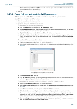 Atoll 3.1.0 User Manual
AT310_UML_E0 Chapter 5: Working with Calculations in Atoll
181
- Minimum measurement threshold (dBm): Enter the measured signal level under which measurements are not
taken into account for the path loss tuning.
6. Click OK.
5.3.7.3 Tuning Path Loss Matrices Using CW Measurements
Atoll allows you to use available CW measurements to increase the accuracy of calculated path loss matrices.
To use CW measurements to tune path loss matrices:
1. Click the Network tab in the Explorer window.
2. Select how you want to tune the path loss matrices:
To tune the path loss matrix for a single transmitter:
a. Click the Expand button ( ) to expand the CW Measurement folder.
b. In the CW Measurement folder, click the Expand button ( ) to expand the site folder containing the CW meas-
urement path you want to use to tune the path loss matrices.
c. Right-click the CW measurement path in the site folder. The context menu appears.
d. Select Tune Path Loss Matrices from the context menu. Atoll immediately begins optimising the path loss matri-
ces for the transmitter on which the CW measurement was made. The progress is displayed in the Event Viewer
window.
To tune the path loss matrices for all transmitters:
a. Right-click the CW Measurement folder. The context menu appears.
b. Select Tune Path Loss Matrices from the context menu. The Measurement Path Selection dialogue appears (see
Figure 5.7).
c. Under Measurement Paths, select All.
d. Click OK. Atoll begins optimising the path loss matrices for all transmitters on which CW measurements are avail-
able. The progress is displayed in the Event Viewer window.
To tune the path loss matrices for selected transmitters using selected CW measurement paths:
a. Right-click the CW Measurement folder. The context menu appears.
b. Select Tune Path Loss Matrices from the context menu. The Measurement Path Selection dialogue appears (see
Figure 5.7).
c. Under Measurement Paths, select the option beside the list of CW measurements.
d. Select the check box corresponding to each transmitter for which you want to tune the path loss matrices.
For some transmitters, more than one CW measurement may exist. In this case, selecting the check box for the
transmitter will select all the CW measurements. If you do not want to use all CW measurements, click the Expand
button ( ) to expand the transmitter list and then select the single CW measurements you want to use.
e. Click OK. Atoll begins optimising the path loss matrices for all transmitters on which CW measurements are avail-
able. The progress is displayed in the Event Viewer window.
Figure 5.7: Selecting all CW measurement paths
 