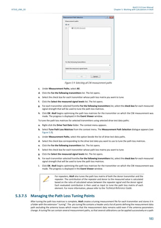 Atoll 3.1.0 User Manual
AT310_UML_E0 Chapter 5: Working with Calculations in Atoll
183
c. Under Measurement Paths, select All.
d. Click the For the following transmitters list. The list opens.
e. Select the check box for each transmitter whose path loss matrix you want to tune.
f. Click the Select the measured signal levels list. The list opens.
g. For each transmitter selected fromthe For the following transmitters list, select the check box for each measured
signal strength that will be used to tune the path loss matrices.
h. Click OK. Atoll begins optimising the path loss matrices for the transmitter on which the CW measurement was
made. The progress is displayed in the Event Viewer window.
To tune the path loss matrices for selected transmitters using selected drive test data paths:
a. Right-click the Drive Test Data folder. The context menu appears.
b. Select Tune Path Loss Matrices from the context menu. The Measurement Path Selection dialogue appears (see
Figure 5.9).
c. Under Measurement Paths, select the option beside the list of drive test data paths.
d. Select the check box corresponding to the drive test data you want to use to tune the path loss matrices.
e. Click the For the following transmitters list. The list opens.
f. Select the check box for each transmitter whose path loss matrix you want to tune.
g. Click the Select the measured signal levels list. The list opens.
h. For each transmitter selected fromthe For the following transmitters list, select the check box for each measured
signal strength that will be used to tune the path loss matrices.
i. Click OK. Atoll begins optimising the path loss matrices for the transmitter on which the CW measurement was
made. The progress is displayed in the Event Viewer window.
5.3.7.5 Managing the Path Loss Tuning Points
After tuning the path loss matrices is complete, Atoll creates a tuning measurement file for each transmitter and stores it in
a folder with the extension ".tuning". The .pts tuning file contains a header and a list of points defining the measurement data
path excluding the antenna losses which means that the measurement data remains valid even if the antenna parameters
change. A tuning file can contain several measurement paths, so that several calibrations can be applied successively on a path
Figure 5.9: Selecting all CW measurement paths
For repeaters, Atoll also tunes the path loss matrix of both the donor transmitter and the
repeater. The contribution of the repeater and donor to the measured value is calculated
based on the ratio of calculated values between the repeater signal and the donor signal.
Each evaluated contribution is then used as input to tune the path loss matrix of each
element. For more information, please refer to the Technical Reference Guide.
 