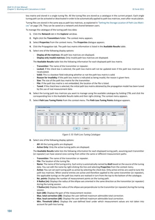 184
Atoll 3.1.0 User Manual
Chapter 5: Working with Calculations in Atoll © Forsk 2011
loss matrix and stored in a single tuning file. All the tuning files are stored as a catalogue in the current project. Each single
tuning path can be activated or deactivated in order to be automatically applied to path loss matrices, even after recalculation.
Tuning files are stored in the same way as path loss matrices, as explained in "Setting the Storage Location of Path Loss Matri-
ces" on page 176. They can be saved on a network and shared between users.
To manage the catalogue of the tuning path loss data:
1. Click the Network tab in the Explorer window.
2. Right-click the Transmitters folder. The context menu appears.
3. Select Properties from the context menu. The Properties dialogue appears.
4. Click the Propagation tab. The path loss matrix information is listed in the Available Results table.
5. Select one of the following display options:
- Display all the matrices: All path loss matrices are displayed.
- Display only invalid matrices: Only invalid path loss matrices are displayed.
The Available Results table lists the following information for each displayed path loss matrix:
- Transmitter: The name of the transmitter or repeater.
- Locked: If the check box is selected, the path loss matrix will not be updated even if the path loss matrices are
recalculated.
- Valid: This is a boolean field indicating whether or not the path loss matrix is valid.
- Reason for Invalidity: If the path loss matrix is indicated as being invalid, the reason is given here.
- Size: The size of the path loss matrix for the transmitter.
- File: If the path loss matrix is not embedded, the location of the file is listed.
- Tuned: If the check box is selected, the initial path loss matrix obtained by the propagation model has been tuned
by the use of real measurement data.
6. Select the tuning path loss matrices you want to manage using the available catalogue by holding CTRL and click the
corresponding line in the Available Results table and then right-clicking. The context menu appears.
7. Select Path Loss Tuning Points from the context menu. The Path Loss Tuning Points dialogue appears.
8. Select one of the following display options:
- All: All the tuning paths are displayed.
- Active Only: Only the active tuning paths are displayed.
The Available Results table lists the following information for each displayed tuning path, assuming each transmitter
(or repeater) can have several ones coming from either the same or different measurement paths:
- Transmitter: The name of the transmitter or repeater.
- File: The location of the tuning file.
- Name: The name of the tuning entry. Each entry is automatically named by Atoll based on the source of the tuning
data. You can edit the name by right-clicking the line and selecting Properties from the context menu.
- Active: You can set each tuning path as active by selecting the check box. Only active entries are used to tune the
path loss matrices. When several entries are active and therefore applied to the same transmitter (or repeater),
the applicable tunings on the path loss matrix are realised in turn from the top to the bottom of the catalogue.
- No. points: Displays the number of measurement points on the tuning path.
- X Radius (m): Displays the radius of the ellipse axis oriented in the same direction as the transmitter (or repeater)
during the tuning session.
- Y Radius (m): Displays the radius of the ellipse axis perpendicular to the transmitter (or repeater) during the tuning
session.
- Gain (dB): Displays the gain of the measurement receiver.
- Max. total correction (dB): Displays the user-defined maximum admissible total correction.
- Max. local correction (dB): Displays the user-defined maximum admissible local correction.
- Min. Threshold (dBm): Displays the user-defined level under which measurement values are not taken into
account for path loss tuning
Figure 5.10: Path Loss Tuning Catalogue
 