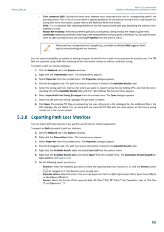 Atoll 3.1.0 User Manual
AT310_UML_E0 Chapter 5: Working with Calculations in Atoll
185
- Total correction (dB): Displays the mean error between each measured value and its corresponding pixel in the
path loss matrix. This is the correction which is applied globally to all the matrices during the first step of path loss
tuning (For more information, please refer to the Technical Reference Guide).
- Valid: This is a boolean field indicating whether or not the measurement path data (excluding the antenna infor-
mation) are valid.
- Reason for Invalidity: If the measurement path data is indicated as being invalid, the reason is given here.
- Comments: Additional comments referring to the measurement entry are given in this field. You can edit the com-
ment by right-clicking the line and selecting Properties from the context menu.
You can import tuning files to replace an existing tuning or to benefit from a path loss tuning done by another user. The PTS
files are imported using a DBF file containing all the information relative to matrices and their tuning.
To import a path loss tuning catalogue:
1. Click the Network tab in the Explorer window.
2. Right-click the Transmitters folder. The context menu appears.
3. Select Properties from the context menu. The Properties dialogue appears.
4. Click the Propagation tab. The path loss matrix information is listed in the Available Results table.
5. Select the tuning path loss matrices for which you want to import tuning files by holding CTRL and click the corre-
sponding line in the Available Results table and then right-clicking. The context menu appears.
6. Select Import Path Loss Tuning Catalogue from the context menu. The Open dialogue appears.
7. Select the DBF path loss tuning catalogue file you want to import.
8. Click Open. The existing PTS files are replaced by the ones referenced in the catalogue file. Any additional files in the
DBF catalogue file are added. You can work with the imported PTS files with the same options as files from a tuning
carried out in the current project.
5.3.8 Exporting Path Loss Matrices
You can export path loss matrices if you want to use the data in another application.
To export an Atoll document’s path loss matrices:
1. Click the Network tab in the Explorer window.
2. Right-click the Transmitters folder. The context menu appears.
3. Select Properties from the context menu. The Properties dialogue appears.
4. Click the Propagation tab. The path loss matrix information is listed in the Available Results table.
5. Right-click the Available Results table and select Select All from the context menu.
6. Right-click the Available Results table and select Export from the context menu. The Calculation Results Export dia-
logue appears (see Figure 5.11).
7. Set the following export parameters:
- Directory: Enter the directory you want to store the exported path loss matrices in or click the Browse button
( ) to navigate to it. The directory must already exist.
- Exported Values: Select the values that are to be exported: Path Loss (dB), Signal Level (dBm), Signal Level (dBµV),
or Signal Level (dBµV/m).
- Format: Select the format of the exported data: BIL Files (*.bil), TXT Files (*.txt) (Separator: tab), or CSV Files
(*.csv) (Separator: ";").
When path loss tuning entries are changed (e.g., activated or deleted) Atoll suggests delet-
ing the corresponding path loss matrices.
 