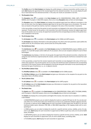 Atoll 3.1.0 User Manual
AT310_UML_E0 Chapter 5: Working with Calculations in Atoll
187
The Profile view of the Point Analysis tool displays the profile between a reference transmitter and the receiver. As
well, Atoll displays the signal level of the received signal from the selected transmitter. You can also display the path
loss or total losses from the selected transmitter. In this view, the results are calculated in real time.
• The Reception View:
The Reception view ( ) is available in the Point Analysis tool for GSM/GPRS/EDGE, CDMA, UMTS, TD-SCDMA,
WiMAX, and LTE projects. In Multi-RAT projects, there are as many Reception views as there are technologies.
The Reception view of the Point Analysis tool displays the predicted signal level from different transmitters in the
form of a bar chart, from the highest predicted signal level on the top to the lowest one on the bottom. The calcula-
tions are based on the path loss matrices. Each bar is displayed in the colour of the transmitter it represents.
In the map window, arrows from the pointer to each transmitter are displayed in the colour of the transmitters they
represent. The best server for the pointer is the transmitter from which the pointer receives the highest signal level.
If you let the pointer rest on an arrow, the signal level received from the corresponding transmitter at the pointer loca-
tion is displayed in the tip text.
• The AS Analysis View:
The AS Analysis view ( ) is available in the Point Analysis tool for CDMA and UMTS projects.
The AS Analysis view displays informa on on the pilot quality (Ec I0), which is the main parameter used to deﬁne the
mobile active set, the connection status, and the active set of the probe mobile.
• The Interference View:
The Interference view ( ) is available in the Point Analysis window for GSM/GPRS/EDGE projects, WiMAX, and LTE
projects. In a multi-RAT projects where GSM and LTE are present, there are one reception window for each of these
technologies.
The Interference view displays, in the form of a bar graph, the signal level of the selected transmitter, a black bar indi-
cating the total interference experienced by the receiver, and bars representing the interference received from each
interferer.
In the map window, arrows from the receiver towards each transmitter are also displayed in the colour of the trans-
mitters they represent. If you let the pointer rest on an arrow, the interference level received from the corresponding
transmitter at the receiver location will be displayed in the tip text along with information on the channel being inter-
fered and the type of interference, i.e., co- or adjacent channel.
• The PN Offset Collision View:
The PN Offset Collision view ( ) is available in the Point Analysis tool for CDMA projects.
The PN Offset Collision view of the Point Analysis tool gives you information on the reception for any point on the
map where there is PN Offset collision.
• The SC Collision View:
The SC Collision view ( ) is available in the Point Analysis tool for UMTS projects.
The SC Collision view of the Point Analysis tool gives you information on reception for any point on the map where
there is scrambling code collision.
• The Details View:
The Details view ( ) is available in the Point Analysis tool for GSM/GPRS/EDGE, CDMA, UMTS, TD-SCDMA, WIMAX,
and LTE projects. In Multi-RAT projects, there are as many Results views as there are technologies.
The Details view displays the current position and height of the receiver, the clutter class it is situated on. In addition,
it also displays:
- in GSM/GPRS/EDGE projects, you can select to display the results on a specific HCS layer (or all). You can also eval-
uate either C/I or C/I+N values where the interferences are due to any combination between adjacent channels,
co-channels or external sources. Atoll displays for each transmitter its BCCH signal level, the BCCH C/I, the most
interfered mobile station allocation (TRX, MAL or MAL-MAIO depending on the hopping mode) and its corre-
sponding C/I.
- in CDMA projects, you can select to display the results for a specific terminal, service, mobility, carrier, DL rate,
and UL rate. Atoll displays for each transmitter its signal level (or RSCP), its path loss, Ec/Io, C/I, DL and UL Eb/Nt
values, PN offsets.
- in UMTS/HSPA projects, you can select to display the results for a specific terminal, service, mobility, carrier. Atoll
displays for each transmitter its signal level, Ec/Io, DL and UL Eb/Nt values, scrambling codes.
- in TD-SCDMA projects, Atoll displays for each transmitter its signal level.
 
