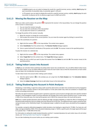 188
Atoll 3.1.0 User Manual
Chapter 5: Working with Calculations in Atoll © Forsk 2011
- in WiMAX projects, you can select to display the results for a specific terminal, service, mobility. Atoll displays for
each transmitter its preamble index, its preamble signal C, C/N and I.
- in LTE projects, you can select to display the results for a specific terminal, service, mobility. Atoll displays for each
transmitter its physical cell ID, its reference signal Level, its RSRP and its RS I.
5.4.1.3 Moving the Receiver on the Map
When you make a point analysis, the pointer ( ) represents the receiver in the map window. You can change the position
of the receiver in several ways:
• You can move the receiver manually
• You can enter the coordinates of the new position
• You can place the receiver on a selected site.
To change the position of the receiver manually:
• Move the receiver to change the current position.
• Click to place the receiver at the current position. You can move the receiver again by clicking it a second time.
To enter the coordinates of a position:
1. Right-click the receiver ( ) in the map window. The context menu appears.
2. Select Coordinates from the context menu. The Receiver Position dialogue appears.
3. Enter or paste the X and Y coordinates of the position and click OK. The receiver moves to the specified position.
To place the receiver on a selected site:
1. Right-click the receiver ( ) in the map window. The context menu appears.
2. Select Target Site from the context menu. The Target Site dialogue appears.
3. Select the site on which you want to place the receiver from the Name list and click OK. The receiver moves to the
specified position.
5.4.1.4 Taking Indoor Losses into Account
In Atoll you can calculate indoor predictions by taking indoor losses into consideration. You can define default indoor losses
for all clutter classes, or you can define different indoor losses for each clutter class so that the characteristics of each clutter
class are taken into consideration during calculations.
To take indoor losses into account when making a point analysis:
1. Click the option button ( ) n the window you are using from the Point Analysis tool. The Calculation Options
dialogue appears.
2. Select the Indoor Coverage check box to add indoor losses to the total path loss.
5.4.1.5 Taking Shadowing into Account in Point Analyses
Shadowing, or slow fading, is signal loss along a path caused by obstructions not taken into consideration by the propagation
model. Even when a receiver remains in the same location or in the same clutter class, there are variations in reception due
to the surrounding environment.
Normally, the signal received at any given point is spread on a gaussian curve around an average value and a specific standard
deviation. If the propagation model is correctly calibrated, the average of the results it gives should be correct. In other words,
in 50% of the measured cases, the result will be greater and in 50% of the measured cases, the result will be worse.
Atoll uses a model standard deviation with the defined cell edge coverage probability to model the effect of shadowing and
thereby provide predictions that are reliable more than fifty percent of the time. The additional losses or gains caused by shad-
owing are known as the shadowing margin. The shadowing margin is added to the path losses calculated by the propagation
model.
For example, a properly calibrated propagation model calculates a loss leading to a signal level of -70 dBm. You have set a cell
edge coverage probability of 85%. If the calculated shadowing margin is 7 dB for a specific point, the target signal will be equal
to or greater than -77 dBm 85% of the time.
For informa on on se ng the model standard devia on and the C I standard devia ons for each clu er class or for all clutter
classes, see "Defining Clutter Class Properties" on page 119.
You can take shadowing into account when you are making a point analysis.
 