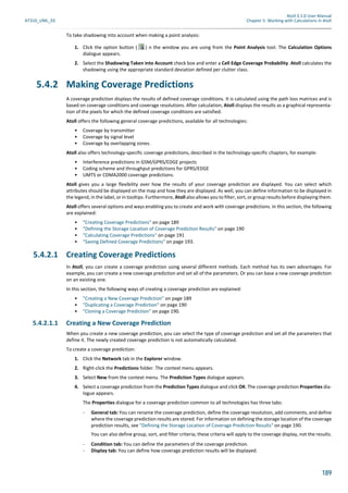Atoll 3.1.0 User Manual
AT310_UML_E0 Chapter 5: Working with Calculations in Atoll
189
To take shadowing into account when making a point analysis:
1. Click the option button ( ) n the window you are using from the Point Analysis tool. The Calculation Options
dialogue appears.
2. Select the Shadowing Taken into Account check box and enter a Cell Edge Coverage Probability. Atoll calculates the
shadowing using the appropriate standard deviation defined per clutter class.
5.4.2 Making Coverage Predictions
A coverage prediction displays the results of defined coverage conditions. It is calculated using the path loss matrices and is
based on coverage conditions and coverage resolutions. After calculation, Atoll displays the results as a graphical representa-
tion of the pixels for which the defined coverage conditions are satisfied.
Atoll offers the following general coverage predictions, available for all technologies:
• Coverage by transmitter
• Coverage by signal level
• Coverage by overlapping zones.
Atoll also offers technology-specific coverage predictions, described in the technology-specific chapters, for example:
• Interference predictions in GSM/GPRS/EDGE projects
• Coding scheme and throughput predictions for GPRS/EDGE
• UMTS or CDMA2000 coverage predictions.
Atoll gives you a large flexibility over how the results of your coverage prediction are displayed. You can select which
attributes should be displayed on the map and how they are displayed. As well, you can define information to be displayed in
the legend, in the label, or in tooltips. Furthermore, Atoll also allows you to filter, sort, or group results before displaying them.
Atoll offers several options and ways enabling you to create and work with coverage predictions. In this section, the following
are explained:
• "Creating Coverage Predictions" on page 189
• "Defining the Storage Location of Coverage Prediction Results" on page 190
• "Calculating Coverage Predictions" on page 191
• "Saving Defined Coverage Predictions" on page 193.
5.4.2.1 Creating Coverage Predictions
In Atoll, you can create a coverage prediction using several different methods. Each method has its own advantages. For
example, you can create a new coverage prediction and set all of the parameters. Or you can base a new coverage prediction
on an existing one.
In this section, the following ways of creating a coverage prediction are explained:
• "Creating a New Coverage Prediction" on page 189
• "Duplicating a Coverage Prediction" on page 190
• "Cloning a Coverage Prediction" on page 190.
5.4.2.1.1 Creating a New Coverage Prediction
When you create a new coverage prediction, you can select the type of coverage prediction and set all the parameters that
define it. The newly created coverage prediction is not automatically calculated.
To create a coverage prediction:
1. Click the Network tab in the Explorer window.
2. Right-click the Predictions folder. The context menu appears.
3. Select New from the context menu. The Prediction Types dialogue appears.
4. Select a coverage prediction from the Prediction Types dialogue and click OK. The coverage prediction Properties dia-
logue appears.
The Properties dialogue for a coverage prediction common to all technologies has three tabs:
- General tab: You can rename the coverage prediction, define the coverage resolution, add comments, and define
where the coverage prediction results are stored. For information on defining the storage location of the coverage
prediction results, see "Defining the Storage Location of Coverage Prediction Results" on page 190.
You can also define group, sort, and filter criteria; these criteria will apply to the coverage display, not the results.
- Condition tab: You can define the parameters of the coverage prediction.
- Display tab: You can define how coverage prediction results will be displayed.
 