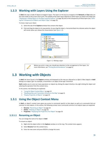Atoll 3.1.0 User Manual
AT310_UML_E0 Chapter 1: The Working Environment
19
1.2.3 Working with Layers Using the Explorer
In Atoll, the map is made of objects arranged in layers. The layers on the top (as arranged on the Network and Geo tabs) are
the most visible on the screen and in print. The visibility of the lower layers depends on which layers are above and visible (see
"Displaying or Hiding Objects on the Map Using the Explorer" on page 18) and on the transparency of these layers (see "Defin-
ing the Transparency of Objects and Object Types" on page 25).
To move a layer up or down:
1. Select the tab of the Explorer window that contains that object.
2. Click and drag the object to its new position. As you drag the object, a horizontal black line indicates where the object
will remain when you release the mouse button (see Figure 1.2).
1.3 Working with Objects
In Atoll, the items found in the Explorer window and displayed on the map are referred to as objects. Most objects in Atoll
belong to an object type. For example, a transmitter is an object of the type transmitter.
Atoll enables you to carry out many operations on objects by clicking the object directly or by right-clicking the object and
selecting the operation from the context menu.
In this section, the following are explained:
• "Using the Object Context Menu" on page 19
• "Modifying Sites and Transmitters Directly on the Map" on page 21
• "Display Properties of Objects" on page 23.
1.3.1 Using the Object Context Menu
In Atoll, an object’s context menu gives you access to commands specific to that object as well as to commands that are
common to most objects. In this section, the following context menu commands common to all objects types are explained:
• Rename: "Renaming an Object" on page 19.
• Delete: "Deleting an Object" on page 20.
• Properties: "Displaying the Properties of an Object" on page 20.
1.3.1.1 Renaming an Object
You can change the name of an object in Atoll.
To rename an object:
1. Right-click the object either in the Explorer window or on the map. The context menu appears.
2. Select Rename from the context menu.
3. Enter the new name and press ENTER to change the name.
Figure 1.2: Moving a layer
Before you print a map, you should pay attention to the arrangement of the layers. For
more information, see "Printing Recommendations" on page 61.
 