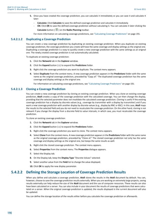 190
Atoll 3.1.0 User Manual
Chapter 5: Working with Calculations in Atoll © Forsk 2011
5. Once you have created the coverage prediction, you can calculate it immediately or you can save it and calculate it
later:
- Calculate: Click Calculate to save the defined coverage prediction and calculate it immediately
- OK: Click OK to save the defined coverage prediction without calculating it. You can calculate it later clicking the
Calculate button ( ) on the Radio Planning toolbar.
For more information on calculating coverage predictions, see "Calculating Coverage Predictions" on page 191.
5.4.2.1.2 Duplicating a Coverage Prediction
You can create a new coverage prediction by duplicating an existing coverage prediction. When you duplicate an existing
coverage prediction, the coverage prediction you create will have the same coverage and display settings as the original one.
Duplicating a coverage prediction is a way to quickly create a new coverage prediction with the same settings as an original
one. The newly created coverage prediction is not automatically calculated.
To duplicate an existing coverage prediction:
1. Click the Network tab in the Explorer window.
2. Click the Expand button ( ) to expand the Predictions folder.
3. Right-click the coverage prediction you want to duplicate. The context menu appears.
4. Select Duplicate from the context menu. A new coverage prediction appears in the Predictions folder with the same
name as the original coverage prediction, preceded by "Copy of." The duplicated coverage prediction has the same
coverage and display settings as the original one.
For information on calculating coverage predictions, see "Calculating Coverage Predictions" on page 191.
5.4.2.1.3 Cloning a Coverage Prediction
You can create a new coverage prediction by cloning an existing coverage prediction. When you clone an existing coverage
prediction, Atoll creates a copy of the coverage prediction with the calculated coverage. You can then change the display,
providing that the selected parameter does not invalidate the calculated coverage prediction. Cloning is useful if the existing
coverage prediction has a display by discrete values (e.g., coverage by transmitter with a display by transmitter) and if you
want a new coverage prediction with another display by discrete values (e.g., display by RNC or BSC). In this case, Atoll maps
the results to the selected field and you do not need to recalculate the coverage prediction. On the other hand, cloning is not
relevant if you change the display from a discrete field to value intervals, in which case, you must recalculate the coverage
prediction.
To clone an existing coverage prediction:
1. Click the Network tab in the Explorer window.
2. Click the Expand button ( ) to expand the Predictions folder.
3. Right-click the coverage prediction you want to clone. The context menu appears.
4. Select Clone from the context menu. A new coverage prediction appears in the Predictions folder with the same name
as the original coverage prediction, preceded by "Clone of." The cloned coverage prediction not only has the same
coverage and display settings as the original one, but keeps the same results as well.
5. Right-click the cloned coverage prediction. The context menu appears.
6. Select Properties from the context menu. The Properties dialogue appears.
7. Select the Display tab.
8. On the Display tab, keep the Display Type "Discrete Values" selected.
9. Select another value from the Field list to change the value displayed.
10. Click OK to apply the new display parameter.
5.4.2.2 Defining the Storage Location of Coverage Prediction Results
When you define and calculate a coverage prediction, Atoll stores the results in the Atoll document by default. You can,
however, choose to save the coverage prediction results externally. When you are working on extremely large projects, saving
results externally can help reduce the size of the Atoll document and the use of computer resources. These results can also
have been calculated on a server. You can also include in your document the results of coverage predictions that were calcu-
lated on a server. When the original coverage prediction is updated, the results displayed in the current document will also
be updated.
You can define the storage location of the results either before you calculate the coverage prediction or afterwards.
 